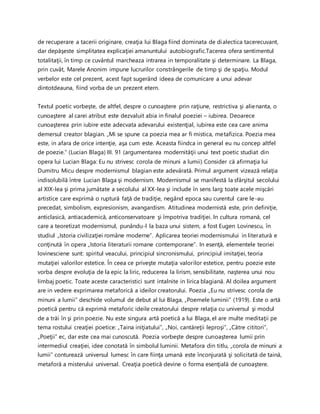 de recuperare a tacerii originare, creaţia lui Blaga fiind dominata de dialectica tacerecuvant,
dar depăşeste simplitatea explicaţiei amanuntului autobiografic.Tacerea ofera sentimentul
totalitaţii, în timp ce cuvântul marcheaza intrarea in temporalitate şi determinare. La Blaga,
prin cuvât, Marele Anonim impune lucrurilor constrângerile de timp şi de spaţiu. Modul
verbelor este cel prezent, acest fapt sugerând ideea de comunicare a unui adevar
dintotdeauna, fiind vorba de un prezent etern.
Textul poetic vorbeşte, de altfel, despre o cunoaştere prin raţiune, restrictiva şi alienanta, o
cunoaştere al carei atribut este dezvaluit abia in finalul poeziei – iubirea. Deoarece
cunoaşterea prin iubire este adecvata adevarului existenţial, iubirea este cea care anima
demersul creator blagian. „Mi se spune ca poezia mea ar fi mistica, metafizica. Poezia mea
este, in afara de orice intenţie, aşa cum este. Aceasta fiindca in general eu nu concep altfel
de poezie.” (Lucian Blaga) III. 91 (argumentarea modernităţii unui text poetic studiat din
opera lui Lucian Blaga: Eu nu strivesc corola de minuni a lumii) Consider că afirmaţia lui
Dumitru Micu despre modernismul blagian este adevărată. Primul argument vizează relaţia
indisolubilă între Lucian Blaga şi modernism. Modernismul se manifestă la sfârşitul secolului
al XIX-lea şi prima jumătate a secolului al XX-lea şi include în sens larg toate acele mişcări
artistice care exprimă o ruptură faţă de tradiţie, negând epoca sau curentul care le-au
precedat, simbolism, expresionism, avangardism. Atitudinea modernistă este, prin definiţie,
anticlasică, antiacademică, anticonservatoare şi împotriva tradiţiei. In cultura romană, cel
care a teoretizat modernismul, punându-l la baza unui sistem, a fost Eugen Lovinescu, în
studiul „Istoria civilizaţiei române moderne”. Aplicarea teoriei modernismului in literatură e
conţinută în opera „Istoria literaturii romane contemporane”. In esenţă, elementele teoriei
lovinesciene sunt: spiritul veacului, principiul sincronismului, principiul imitaţiei, teoria
mutaţiei valorilor estetice. În ceea ce priveşte mutaţia valorilor estetice, pentru poezie este
vorba despre evoluţia de la epic la liric, reducerea la lirism, sensibilitate, naşterea unui nou
limbaj poetic. Toate aceste caracteristici sunt intalnite in lirica blagiană. Al doilea argument
are in vedere exprimarea metaforică a ideilor creatorului. Poezia „Eu nu strivesc corola de
minuni a lumii” deschide volumul de debut al lui Blaga, „Poemele luminii” (1919). Este o artă
poetică pentru că exprimă metaforic ideile creatorului despre relaţia cu universul şi modul
de a trăi în şi prin poezie. Nu este singura artă poetică a lui Blaga, el are multe meditaţii pe
tema rostului creaţiei poetice: „Taina iniţiatului”, „Noi, cantăreţii leproşi”, „Către cititori”,
„Poeţii” ec, dar este cea mai cunoscută. Poezia vorbeşte despre cunoaşterea lumii prin
intermediul creaţiei, idee conotată în simbolul luminii. Metafora din titlu, „corola de minuni a
lumii” conturează universul lumesc în care fiinţa umană este înconjurată şi solicitată de taină,
metaforă a misterului universal. Creaţia poetică devine o forma esenţială de cunoaştere.
 