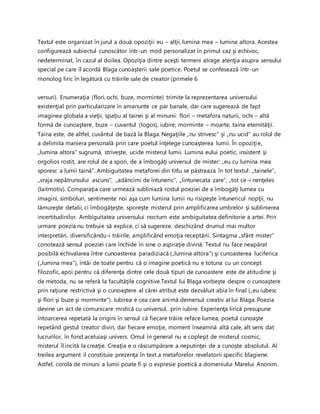 Textul este organizat în jurul a două opoziţii: eu – alţii, lumina mea – lumina altora. Acestea
configurează subiectul cunoscător într-un mod personalizat în primul caz şi echivoc,
nedeterminat, în cazul al doilea. Opoziţia dintre aceşti termeni atrage atenţia asupra sensului
special pe care îl acordă Blaga cunoaşterii sale poetice. Poetul se confesează într-un
monolog liric în legătură cu trăirile sale de creator (primele 6
versuri). Enumeraţia (flori, ochi, buze, morminte) trimite la reprezentarea universului
existenţial prin particularizare în amanunte ce par banale, dar care sugerează de fapt
imaginea globala a vieţii, spaţiu al tainei şi al minunii: flori – metafora naturii, ochi – altă
formă de cunoaştere, buze – cuvantul (logos), iubire; morminte – moarte, taina eternităţii.
Taina este, de altfel, cuvântul de bază la Blaga. Negaţiile „nu strivesc” şi „nu ucid” au rolul de
a delimita maniera personală prin care poetul înţelege cunoaşterea lumii. În opoziţie,
„lumina altora” sugrumă, striveşte, ucide misterul lumii. Lumina eului poetic, insistent şi
orgolios rostit, are rolul de a spori, de a îmbogăţi universul de mister: „eu cu lumina mea
sporesc a lumii taină”. Ambiguitatea metaforei din titlu se păstreaza în tot textul: „tainele”,
„vraja nepătrunsului ascuns”, „adâncimi de întuneric”, „îintunecata zare”, „tot ce-i nenţeles
(laitmotiv). Comparaţia care urmează subliniază rostul poeziei de a îmbogăţi lumea cu
imagini, simboluri, sentimente noi aşa cum lumina lumii nu risipeşte întunericul nopţii, nu
lămureşte detalii, ci îmbogăţeşte, sporeşte misterul prin amplificarea umbrelor şi sublinierea
incertitudinilor. Ambiguitatea universului nocturn este ambiguitatea definitorie a artei. Prin
urmare poezia nu trebuie să explice, ci să sugereze, deschizând drumul mai multor
interpretări, diversificându-i trăirile, amplificând emoţia receptării. Sintagma „sfânt mister”
conotează sensul poeziei care închide în sine o aspiraţie divină. Textul nu face neapărat
posibilă echivalarea între cunoasterea paradiziacă („lumina altora”) şi cunoasterea luciferica
(„lumina mea”), întâi de toate pentru că o imagine poetică nu e totuna cu un concept
filozofic, apoi pentru că diferenţa dintre cele două tipuri de cunoastere este de atitudine şi
de metoda, nu se referă la facultăţile cognitive.Textul lui Blaga vorbeşte despre o cunoaştere
prin raţiune restrictivă şi o cunoaştere al cărei atribut este dezvăluit abia în final („eu iubesc
şi flori şi buze şi morminte”). Iubirea e cea care animă demersul creativ al lui Blaga. Poezia
devine un act de comunicare mistică cu universul, prin iubire. Experienţa lirică presupune
întoarcerea repetată la origini în sensul că fiecare trăire reface lumea, poetul cunoaşte
repetând gestul creator divin, dar fiecare emoţie, moment înseamnă altă cale, alt sens dat
lucrurilor, în fond aceluiaşi univers. Omul în general nu e copleşit de misterul cosmic,
misterul îl incită la creaţie. Creaţia e o răscumpărare a neputinţei de a cunoşte absolutul. Al
treilea argument il constituie prezenţa în text a metaforelor revelatorii specific blagiene.
Astfel, corola de minuni a lumii poate fi şi o expresie poetică a domeniului Marelui Anonim.
 