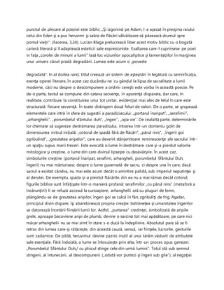 punctul de plecare al poeziei este biblic: „Şi izgonind pe Adam, l-a aşezat în preajma raiului
celui din Eden şi a pus heruvimi şi sabie de flăcări vâlvâitoare să păzească drumul spre
pomul vieţii”. (Facerea, 3,24). Lucian Blaga prelucrează liber acest motiv biblic cu o bogată
carieră literară şi îl adaptează esteticii sale expresioniste. Exaltarea care-l cuprinsese pe poet
in faţa „corolei de minuni a lumii” lasă loc viziunilor apocaliptice şi lamentaţiilor în marginea
unui univers căzut pradă degradării. Lumea este acum o „poveste
degradată”. In al doilea rand, titlul creează un sistem de aşteptări în legătură cu semnificaţia,
esenţa operei literare, în acest caz ducându-ne cu gândul la lipsa de sacralitate a lumii
moderne, căci nu despre o descompunere a ordinii cereşti este vorba în această poezie. Pe
de-o parte, textul se compune din cateva secvenţe, în aparenţă disparate, dar care, în
realitate, contribuie la constituirea unui tot unitar, evidenţiat mai ales de felul în care este
structurată fiecare secvenţă. În toate distingem două feluri de valori. De o parte, se grupează
elementele care intră în sfera de sugestii a paradiziacului: „portarul înaripat”, „serafimii”,
„arhanghelii”, „porumbelul sfântului duh”, „îngeri”, „apa vie”. De cealaltă parte, determinările
lor chemate să sugereze destrămarea paradisului, intrarea într-un domeniu golit de
dimensiunea mitică iniţială: „cotorul de spadă fără de flăcări”, „părul nins”, „îngerii goi
zgribulind”, „greutatea aripelor”, care au devenit stânjenitoare reminescenţe ale sacrului într-
un spaţiu supus marii treceri. Este evocată o lume în destrămare care şi-a pierdut valorile
mitologice şi creştine, o lume din care divinul lipseşte cu desăvârşire. În acest caz,
simbolurile creştine (portarul înaripat, serafimi, arhangheli, porumbelul Sfântului Duh,
îngerii) nu mai mărturisesc despre o lume guvernată de sacru, ci despre una în care, dacă
sacrul a existat cândva, nu mai este acum decât o amintire palidă, sub imperiul neputinţei şi
al derutei. De exemplu, spada şi-a pierdut flăcările, din ea nu a mai rămas decât cotorul;
figurile biblice sunt înfăţişate într-o manieră profană: serafimilor „cu părul nins” (metaforă a
încărunţirii) li se refuză accesul la cunoaştere, arhanghelii ară cu pluguri de lemn,
plângându-se de greutatea aripilor, îngeri goi se culcă în fân, zgribuliţi de frig. Aşadar,
principiul divin dispare, îşi abandonează propria creaţie: bătrâneţea şi umanitatea îngerilor
se datorează încetării fiinţării lumii lor. Astfel, „purtarea” credinţei, simbolizată de aripile
grele, aproape bacoviene aripi de plumb, devine o sarcină tot mai apăsătoare, pe care nici
măcar arhanghelii nu se mai simt în stare s-o ducă la îndeplinire. Absolutul pare să se fi
retras din lumea care-şi rătăceşte, din această cauză, sensul, iar fiinţele, lucrurile, gesturile
sunt zadarnice. De pildă, heruvimul devine paznic inutil al unui tărâm văduvit de atributele
sale esenţiale. Fără îndoială, o lume se înlocuieşte prin alta, într-un proces opus genezei:
„Porumbelul Sfântului Duh,/ cu pliscul stinge cele din urmă lumini”. Totul stă sub semnul
stingerii, al întunecării, al descompunerii („odată vor putrezi şi îngeri sub glie”), al negaţiei
 