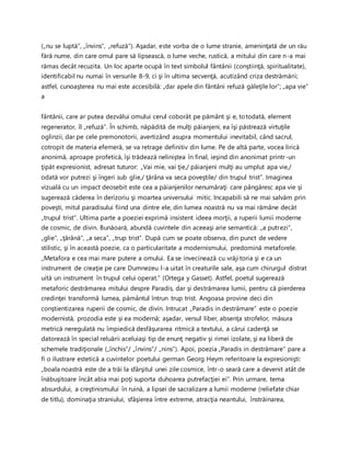 („nu se luptă”, „învins”, „refuză”). Aşadar, este vorba de o lume stranie, ameninţată de un rău
fără nume, din care omul pare să lipsească, o lume veche, rustică, a mitului din care n-a mai
rămas decât recuzita. Un loc aparte ocupă în text simbolul fântânii (conştiinţă, spiritualitate),
identificabil nu numai în versurile 8-9, ci şi în ultima secvenţă, acutizând criza destrămării;
astfel, cunoaşterea nu mai este accesibilă: „dar apele din fântâni refuză găleţile lor”; „apa vie”
a
fântânii, care ar putea dezvălui omului cerul coborât pe pământ şi e, totodată, element
regenerator, îl „refuză”. În schimb, năpădită de mulţi păianjeni, ea îşi păstrează virtuţile
oglinzii, dar pe cele premonotorii, avertizând asupra momentului inevitabil, când sacrul,
cotropit de materia efemeră, se va retrage definitiv din lume. Pe de altă parte, vocea lirică
anonimă, aproape profetică, îşi trădează neliniştea în final, ieşind din anonimat printr-un
ţipăt expresionist, adresat tuturor: „Vai mie, vai ţie,/ păianjeni mulţi au umplut apa vie,/
odată vor putrezi şi îngeri sub glie,/ ţărâna va seca poveştile/ din trupul trist”. Imaginea
vizuală cu un impact deosebit este cea a păianjenilor nenumăraţi care pângăresc apa vie şi
sugerează căderea în derizoriu şi moartea universului mitic. Incapabili să ne mai salvăm prin
poveşti, mitul paradisului fiind una dintre ele, din lumea noastră nu va mai rămâne decât
„trupul trist”. Ultima parte a poeziei exprimă insistent ideea morţii, a ruperii lumii moderne
de cosmic, de divin. Bunăoară, abundă cuvintele din aceeaşi arie semantică: „a putrezi”,
„glie”, „ţărână”, „a seca”, „trup trist”. După cum se poate observa, din punct de vedere
stilistic, şi în această poezie, ca o particularitate a modernismului, predomină metaforele.
„Metafora e cea mai mare putere a omului. Ea se invecinează cu vrăjitoria şi e ca un
instrument de creaţie pe care Dumnezeu l-a uitat în creaturile sale, aşa cum chirurgul distrat
uită un instrument în trupul celui operat.” (Ortega y Gasset). Astfel, poetul sugerează
metaforic destrămarea mitului despre Paradis, dar şi destrămarea lumii, pentru că pierderea
credinţei transformă lumea, pământul întrun trup trist. Angoasa provine deci din
conştientizarea ruperii de cosmic, de divin. Intrucat „Paradis in destrămare” este o poezie
modernistă, prozodia este şi ea modernă; aşadar, versul liber, absenţa strofelor, măsura
metrică neregulată nu împiedică desfăşurarea ritmică a textului, a cărui cadenţă se
datorează în special reluării aceluiaşi tip de enunţ negativ şi rimei izolate, şi ea liberă de
schemele tradiţionale („închis”/ „învins”/ „nins”). Apoi, poezia „Paradis in destrămare” pare a
fi o ilustrare estetică a cuvintelor poetului german Georg Heym referitoare la expresionişti:
„boala noastră este de a trăi la sfârşitul unei zile cosmice, într-o seară care a devenit atât de
înăbuşitoare încât abia mai poţi suporta duhoarea putrefacţiei ei”. Prin urmare, tema
absurdului, a creştinismului în ruină, a lipsei de sacralizare a lumii moderne (reliefate chiar
de titlu), dominaţia straniului, sfâşierea între extreme, atracţia neantului, înstrăinarea,
 