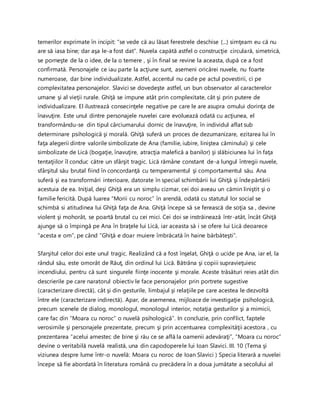 temerilor exprimate în incipit: “se vede că au lăsat ferestrele deschise (...) simţeam eu că nu
are să iasa bine; dar aşa le-a fost dat”. Nuvela capătă astfel o construcţie circulară, simetrică,
se porneşte de la o idee, de la o temere , şi în final se revine la aceasta, după ce a fost
confirmată. Personajele ce iau parte la acţiune sunt, asemeni oricărei nuvele, nu foarte
numeroase, dar bine individualizate. Astfel, accentul nu cade pe actul povestirii, ci pe
complexitatea personajelor. Slavici se dovedeşte astfel, un bun observator al caracterelor
umane şi al vieţii rurale. Ghiţă se impune atât prin complexitate, cât şi prin putere de
individualizare. El ilustrează consecinţele negative pe care le are asupra omului dorinţa de
înavuţire. Este unul dintre personajele nuvelei care evoluează odată cu acţiunea, el
transformându-se din tipul cârciumarului dornic de înavuţire, în individul aflat sub
determinare psihologică şi morală. Ghiţă suferă un proces de dezumanizare, ezitarea lui în
faţa alegerii dintre valorile simbolizate de Ana (familie, iubire, liniştea căminului) şi cele
simbolizate de Lică (bogaţie, înavuţire, atracţia malefică a banilor) şi slăbiciunea lui în faţa
tentaţiilor îl conduc către un sfârşit tragic. Lică rămâne constant de-a lungul întregii nuvele,
sfârşitul său brutal fiind în concordanţă cu temperamentul şi comportamentul său. Ana
suferă şi ea transformări interioare, datorate în special schimbării lui Ghiţă şi îndepărtării
acestuia de ea. Iniţial, deşi Ghiţă era un simplu cizmar, cei doi aveau un cămin liniştit şi o
familie fericită. După luarea “Morii cu noroc” în arendă, odată cu statutul lor social se
schimbă si atitudinea lui Ghiţă faţa de Ana. Ghiţă începe să se ferească de soţia sa , devine
violent şi mohorât, se poartă brutal cu cei mici. Cei doi se instrăinează într-atât, încât Ghiţă
ajunge să o împingă pe Ana în braţele lui Lică, iar aceasta să i se ofere lui Lică deoarece
“acesta e om”, pe când “Ghiţă e doar muiere îmbrăcată în haine bărbăteşti”.
Sfarşitul celor doi este unul tragic. Realizând că a fost înşelat, Ghiţă o ucide pe Ana, iar el, la
rândul său, este omorât de Răuţ, din ordinul lui Lică. Bătrâna şi copiii supravieţuiesc
incendiului, pentru că sunt singurele fiinţe inocente şi morale. Aceste trăsături reies atât din
descrierile pe care naratorul obiectiv le face personajelor prin portrete sugestive
(caracterizare directă), cât şi din gesturile, limbajul şi relaţiile pe care acestea le dezvoltă
între ele (caracterizare indirectă). Apar, de asemenea, mijloace de investigaţie psihologică,
precum scenele de dialog, monologul, monologul interior, notaţia gesturilor şi a mimicii,
care fac din “Moara cu noroc” o nuvelă psihologică”. In concluzie, prin conflict, faptele
verosimile şi personajele prezentate, precum şi prin accentuarea complexităţii acestora , cu
prezentarea “acelui amestec de bine şi rău ce se află la oamenii adevăraţi”, “Moara cu noroc”
devine o veritabilă nuvelă realistă, una din capodoperele lui Ioan Slavici. III. 10 (Tema şi
viziunea despre lume într-o nuvelă: Moara cu noroc de Ioan Slavici ) Specia literară a nuvelei
începe să fie abordată în literatura română cu precădera în a doua jumătate a secolului al
 