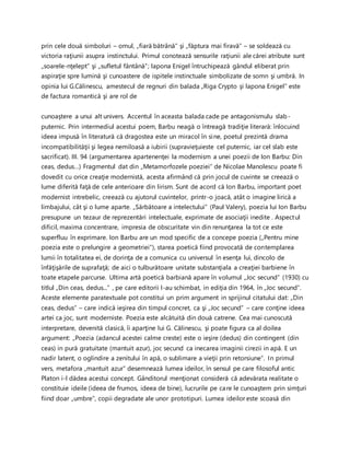 prin cele două simboluri – omul, „fiară bătrână” şi „făptura mai firavă” – se soldează cu
victoria raţiunii asupra instinctului. Primul conotează sensurile raţiunii ale cărei atribute sunt
„soarele-nţelept” şi „sufletul fântână”; lapona Enigel întruchipează gândul eliberat prin
aspiraţie spre lumină şi cunoastere de ispitele instinctuale simbolizate de somn şi umbră. In
opinia lui G.Călinescu, amestecul de regnuri din balada „Riga Crypto şi lapona Enigel” este
de factura romantică şi are rol de
cunoaştere a unui alt univers. Accentul în aceasta balada cade pe antagonismulu slab-
puternic. Prin intermediul acestui poem, Barbu neagă o întreagă tradiţie literară: înlocuind
ideea impusă în literatură că dragostea este un miracol în sine, poetul prezintă drama
incompatibilităţii şi legea nemiloasă a iubirii (supravieţuieste cel puternic, iar cel slab este
sacrificat). III. 94 (argumentarea apartenenţei la modernism a unei poezii de Ion Barbu: Din
ceas, dedus…) Fragmentul dat din „Metamorfozele poeziei” de Nicolae Manolescu poate fi
dovedit cu orice creaţie modernistă, acesta afirmând că prin jocul de cuvinte se creează o
lume diferită faţă de cele anterioare din lirism. Sunt de acord că Ion Barbu, important poet
modernist intrebelic, creează cu ajutorul cuvintelor, printr-o joacă, atât o imagine lirică a
limbajului, cât şi o lume aparte. „Sărbătoare a intelectului” (Paul Valery), poezia lui Ion Barbu
presupune un tezaur de reprezentări intelectuale, exprimate de asociaţii inedite . Aspectul
dificil, maxima concentrare, impresia de obscuritate vin din renunţarea la tot ce este
superfluu în exprimare. Ion Barbu are un mod specific de a concepe poezia („Pentru mine
poezia este o prelungire a geometriei”), starea poetică fiind provocată de contemplarea
lumii în totalitatea ei, de dorinţa de a comunica cu universul în esenţa lui, dincolo de
înfăţişările de suprafaţă; de aici o tulburătoare unitate substanţiala a creaţiei barbiene în
toate etapele parcurse. Ultima artă poetică barbiană apare în volumul „Joc secund” (1930) cu
titlul „Din ceas, dedus...” , pe care editorii l-au schimbat, in ediţia din 1964, în „Joc secund”.
Aceste elemente paratextuale pot constitui un prim argument in sprijinul citatului dat: „Din
ceas, dedus” – care indică ieşirea din timpul concret, ca şi „Joc secund” – care conţine ideea
artei ca joc, sunt moderniste. Poezia este alcătuită din două catrene. Cea mai cunoscută
interpretare, devenită clasică, îi aparţine lui G. Călinescu, şi poate figura ca al doilea
argument: „Poezia (adancul acestei calme creste) este o ieşire (dedus) din contingent (din
ceas) in pură gratuitate (mantuit azur), joc secund ca inecarea imaginii cirezii in apă. E un
nadir latent, o oglindire a zenitului în apă, o sublimare a vieţii prin retorsiune”. In primul
vers, metafora „mantuit azur” desemnează lumea ideilor, în sensul pe care filosoful antic
Platon i-l dădea acestui concept. Gânditorul menţionat consideră că adevărata realitate o
constituie ideile (ideea de frumos, ideea de bine), lucrurile pe care le cunoaştem prin simţuri
fiind doar „umbre”, copii degradate ale unor prototipuri. Lumea ideilor este scoasă din
 