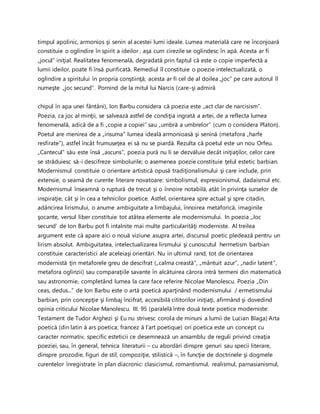 timpul apolinic, armonios şi senin al acestei lumi ideale. Lumea materială care ne înconjoară
constituie o oglindire în spirit a ideilor , aşa cum cirezile se oglindesc în apă. Acesta ar fi
„jocul” iniţial. Realitatea fenomenală, degradată prin faptul că este o copie imperfectă a
lumii ideilor, poate fi însă purificată. Remediul îl constituie o poezie intelectualizată, o
oglindire a spiritului în propria conştiinţă; acesta ar fi cel de al doilea „joc” pe care autorul îl
numeşte „joc secund”. Pornind de la mitul lui Narcis (care-şi admiră
chipul în apa unei fântâni), Ion Barbu considera că poezia este „act clar de narcisism”.
Poezia, ca joc al minţii, se salvează astfel de condiţia ingrată a artei, de a reflecta lumea
fenomenală, adică de a fi „copie a copiei” sau „umbră a umbrelor” (cum o considera Platon).
Poetul are menirea de a „insuma” lumea ideală armonioasă şi senină (metafora „harfe
resfirate”), astfel încât frumuseţea ei să nu se piardă. Rezulta că poetul este un nou Orfeu.
„Cantecul” său este însă „ascuns”, poezia pură nu li se dezvăluie decât iniţiaţilor, celor care
se străduiesc să-i descifreze simbolurile; o asemenea poezie constituie ţelul estetic barbian.
Modernismul constituie o orientare artistică opusă tradiţionalismului şi care include, prin
extensie, o seamă de curente literare novatoare: simbolismul, expresionismul, dadaismul etc.
Modernismul înseamnă o ruptură de trecut şi o înnoire notabilă, atât în privinţa surselor de
inspiraţie, cât şi în cea a tehnicilor poetice. Astfel, orientarea spre actual şi spre citadin,
adâncirea lirismului, o anume ambiguitate a limbajului, înnoirea metaforică, imaginile
şocante, versul liber constituie tot atâtea elemente ale modernismului. In poezia „Joc
secund’ de Ion Barbu pot fi intalnite mai multe particularităţi moderniste. Al treilea
argument este că apare aici o nouă viziune asupra artei, discursul poetic pledează pentru un
lirism absolut. Ambiguitatea, intelectualizarea lirsmului şi cunoscutul hermetism barbian
constituie caracteristici ale aceleiaşi orientări. Nu in ultimul rand, tot de orientarea
modernistă ţin metaforele greu de descifrat („calma creastă”, „mântuit azur”, „nadir latent”,
metafora oglinzii) sau comparaţiile savante în alcătuirea cărora intră termeni din matematică
sau astronomie, completând lumea la care face referire Nicolae Manolescu. Poezia „Din
ceas, dedus...” de Ion Barbu este o artă poetică aparţinând modernismului / ermetismului
barbian, prin concepţie şi limbaj încifrat, accesibilă cititorilor iniţiaţi, afirmând şi dovedind
opinia criticului Nicolae Manolescu. III. 95 (paralelă între două texte poetice moderniste:
Testament de Tudor Arghezi şi Eu nu strivesc corola de minuni a lumii de Lucian Blaga) Arta
poetică (din latin ă ars poetica; francez ă l’art poetique) ori poetica este un concept cu
caracter normativ, specific esteticii ce desemnează un ansamblu de reguli privind creaţia
poeziei, sau, în general, tehnica literaturii – cu abordări dinspre genuri sau specii literare,
dinspre prozodie, figuri de stil, compoziţie, stilistică –, în funcţie de doctrinele şi dogmele
curentelor înregistrate în plan diacronic: clasicismul, romantismul, realismul, parnasianismul,
 