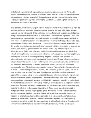 simbolismul, expresionismul, suprarealismul, dadaismul, paradoxismul etc. Prima Artă
Poetică a fost semnată de Aristotel, in orizontul anului 330 i. H., axandu-se pe conceptul de
mimesis (≪arta – imitare a naturii≫). Alte celebre arte poetice – pentru literaturile antice –
au ca autori pe Hora ţiu (Epistola către Pisoni), Quintilian ş.a. Tudor Arghezi este autorul a
numeroase arte poetice: Testament,
Rugă de seară, Incertitudine, Epigraf, Flori de mucigai, Cuvânt, Poetului necunoscut, Horă de
poeţi etc. In fruntea volumului de debut, Cuvinte potrivite, din anul 1927, Tudor Arghezi
plasează cea mai interesantă dintre artele sale poetice, Testament, un poem esenţial pentru
întregul său program estetico-literar. In „deschiderea“ Testamentului arghezian, cartea – ca
bun testamentar transmis fiului – se revelă simbolic în treaptă întru cunoaştere veridică, în
prim-hrisov «al robilor cu saricile pline de oseminte» transmise în fiinţa poetului. Tatăl-poet
lasă moştenire fiului nu orice fel de carte, ci cartea-tezaur întru cunoaştere a neamului său
din temelia piramidei sociale, carte oglindind «seara răzvrătită» a strămoşilor ce au urcat «pe
brânci», prin „râpile“ / „gropile adânci“ ale istoriei. Rostul cărţii este clar expus: „Ca să
schimbăm, acum, întâia oară, / Sapa-n condei şi brazda-n călimară. De aceea, Bătrânii-au
adunat, printre plăvani, / Sudoarea muncii sutelor de ani.” Aici, pentru ≪urmaşii stăpâni», nu
robi ca până acum, răsar «cuvinte potrivite şi leagăne...», desigur, «din graiul lor cu-
ndemnuri pentru vite». Arta poetică argheziană constă în valorificarea, rafinarea, sublimarea
tuturor elementelor ce intră în sfera realităţii pure, neînfrumuseţate romantic, sămănătorist
etc., îndeosebi a elementelor ce aparţin apoeticului, urâtului, grotescului, infernalului /
monstruosului etc.: „Făcui din zdrenţe muguri şi coroane. / Veninul strâns l-am preschimbat
în miere, / Lăsând întreagă dulcea lui putere. / Am luat ocara, şi torcând uşure / Am pus-o
când să-mbie, când să-njure.” Discursul fixează esenţa poeticului, condiţia creatorului,
raportul lui cu propria artă şi cu lumea, speculând asupra tehnicii, materialelor şi practicilor
poetice; dincolo de „poezia despre poezie", textul se construieşte ca o amplă meditaţie
asupra destinului colectivităţii, a relaţiei individualităţii creatoare – artistul – cu naţia, văzută
în simultaneitatea generaţiilor ei trecute şi viitoare, a istoriei colective, ca progresivă înălţare
prin cultură. În centrul discursului, vocea lirică e cea a poetului-bard, conducător al cetăţii şi
mediator în relaţia ei cu Dumnezeu şi cu strămoşii. Toate aceste aspecte orientează, în
tradiţie romantică, viziunea despre poezie spre o dimensiune socială. Metafora centrala a
poeziei este cartea, sinonima cu poezia. Ea este unicul bun lăsat moştenire pentru a-şi
îndeplini cu prioritate rolul de liant între generaţii, de la eul creator la „fiul" căruia îi este
destinată şi împreună cu „străbunii" pe care-i eternizează. Opera e cea care exprima şi
construieşte conştiinţa unităţii de neam, sublimată şi spiritualizată prin arta. Timpul creaţiei,
al transmiterii ei testamentare si al istoriei în dubla dimensiune, trecutul şi viitorul, se
 