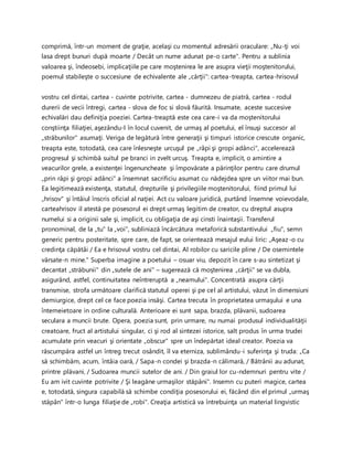 comprimă, într-un moment de graţie, acelaşi cu momentul adresării oraculare: „Nu-ţi voi
lasa drept bunuri după moarte / Decât un nume adunat pe-o carte". Pentru a sublinia
valoarea şi, îndeosebi, implicaţiile pe care moştenirea le are asupra vieţii moştenitorului,
poemul stabileşte o succesiune de echivalente ale „cărţii": cartea-treapta, cartea-hrisovul
vostru cel dintai, cartea - cuvinte potrivite, cartea - dumnezeu de piatră, cartea - rodul
durerii de vecii întregi, cartea - slova de foc si slovă făurită. Insumate, aceste succesive
echivalări dau definiţia poeziei. Cartea-treaptă este cea care-i va da moştenitorului
conştiinţa filiaţiei, aşezându-l în locul cuvenit, de urmaş al poetului, el însuşi succesor al
„străbunilor" asumaţi. Veriga de legătură între generaţii şi timpuri istorice crescute organic,
treapta este, totodată, cea care înlesneşte urcuşul pe „râpi şi gropi adânci", accelerează
progresul şi schimbă suitul pe branci in zvelt urcuş. Treapta e, implicit, o amintire a
veacurilor grele, a existenţei îngenuncheate şi împovărate a părinţilor pentru care drumul
„prin râpi şi gropi adânci" a însemnat sacrificiu asumat cu nădejdea spre un viitor mai bun.
Ea legitimează existenţa, statutul, drepturile şi privilegiile moştenitorului, fiind primul lui
„hrisov" şi întâiul înscris oficial al naţiei. Act cu valoare juridică, purtând însemne voievodale,
carteahrisov il atestă pe posesorul ei drept urmaş legitim de creator, cu dreptul asupra
numelui si a originii sale şi, implicit, cu obligaţia de aşi cinsti înaintaşii. Transferul
pronominal, de la „tu" la „voi", subliniază încărcătura metaforică substantivului „fiu", semn
generic pentru posteritate, spre care, de fapt, se orientează mesajul eului liric: „Aşeaz-o cu
credinţa căpătâi / Ea e hrisovul vostru cel dintai, Al robilor cu saricile pline / De osemintele
vărsate-n mine." Superba imagine a poetului – osuar viu, depozit în care s-au sintetizat şi
decantat „străbunii" din „sutele de ani" – sugerează că moştenirea „cărţii" se va dubla,
asigurând, astfel, continuitatea neîntreruptă a „neamului". Concentrată asupra cărţii
transmise, strofa următoare clarifică statutul operei şi pe cel al artistului, văzut în dimensiuni
demiurgice, drept cel ce face poezia insăşi. Cartea trecuta în proprietatea urmaşului e una
întemeietoare in ordine culturală. Anterioare ei sunt sapa, brazda, plăvanii, sudoarea
seculara a muncii brute. Opera, poezia sunt, prin urmare, nu numai produsul individualităţii
creatoare, fruct al artistului singular, ci şi rod al sintezei istorice, salt produs în urma trudei
acumulate prin veacuri şi orientate „obscur" spre un îndepărtat ideal creator. Poezia va
răscumpăra astfel un întreg trecut osândit, îl va eterniza, sublimându-i suferinţa şi truda: „Ca
să schimbăm, acum, întâia oară, / Sapa-n condei şi brazda-n călimară, / Bătrânii au adunat,
printre plăvani, / Sudoarea muncii sutelor de ani. / Din graiul lor cu-ndemnuri pentru vite /
Eu am ivit cuvinte potrivite / Şi leagăne urmaşilor stăpâni". Insemn cu puteri magice, cartea
e, totodată, singura capabilă să schimbe condiţia posesorului ei, făcând din el primul „urmaş
stăpân" într-o lunga filiaţie de „robi". Creaţia artistică va întrebuinţa un material lingvistic
 