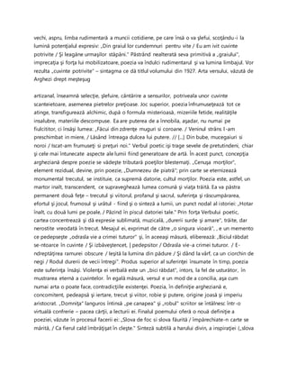 vechi, aspru, limba rudimentară a muncii cotidiene, pe care însă o va şlefui, scoţându-i la
lumină potenţialul expresiv: „Din graiul lor cundemnuri pentru vite / Eu am ivit cuvinte
potrivite / Şi leagăne urmaşilor stăpâni." Păstrând nealterată seva primitivă a „graiului",
imprecaţia şi forţa lui mobilizatoare, poezia va îndulci rudimentarul şi va lumina limbajul. Vor
rezulta „cuvinte potrivite" – sintagma ce dă titlul volumului din 1927. Arta versului, văzută de
Arghezi drept meşteşug
artizanal, înseamnă selecţie, şlefuire, cântărire a sensurilor, potriveala unor cuvinte
scanteietoare, asemenea pietrelor preţioase. Joc superior, poezia înfrumuseţează tot ce
atinge, transfigurează alchimic, după o formula misterioasă, mizeriile fetide, realităţile
insalubre, materiile descompuse. Ea are puterea de a înnobila, aşadar, nu numai pe
fiulcititor, ci însăşi lumea: „Făcui din zdrenţe muguri si coroane. / Veninul strâns l-am
preschimbat in miere, / Lăsând întreaga dulcea lui putere. // [...] Din bube, mucegaiuri si
noroi / Iscat-am frumuseţi si preţuri noi." Verbul poetic işi trage sevele de pretutindeni, chiar
şi cele mai întunecate aspecte ale lumii fiind generatoare de artă. În acest punct, concepţia
argheziană despre poezie se vădeşte tributară poeţilor blestemaţi. „Cenuşa morţilor",
element rezidual, devine, prin poezie, „Dumnezeu de piatră"; prin carte se eternizează
monumental trecutul, se instituie, ca supremă datorie, cultul morţilor. Poezia este, astfel, un
martor inalt, transcendent, ce supraveghează lumea comună şi viaţa trăită. Ea va păstra
permanent două feţe – trecutul şi viitorul, profanul şi sacrul, suferinţa şi răscumpărarea,
efortul şi jocul, frumosul şi urâtul - fiind şi o sinteză a lumii, un punct nodal al istoriei: „Hotar
înalt, cu două lumi pe poale, / Păzind în piscul datoriei tale." Prin forţa Verbului poetic,
cartea concentrează şi dă expresie sublimată, muzicală, „durerii surde şi amare", trăite, dar
nerostite vreodată în trecut. Mesajul ei, exprimat de către „o singura vioară", , e un memento
ce pedepseşte „odrasla vie a crimei tuturor" şi, în aceeaşi măsură, eliberează: „Biciul răbdat
se-ntoarce în cuvinte / Şi izbăveştencet, | pedepsitor / Odrasla vie-a crimei tuturor. / E-
ndreptăţirea ramurei obscure / Ieşită la lumina din pădure / Şi dând la vârf, ca un ciorchin de
negi / Rodul durerii de vecii întregi". Produs superior al suferinţei însumate în timp, poezia
este suferinţa însăşi. Violenţa ei verbală este un „bici răbdat", intors, la fel de usturător, în
mustrarea eternă a cuvintelor. În egală măsură, versul e un mod de a concilia, aşa cum
numai arta o poate face, contradicţiile existenţei. Poezia, în definiţie argheziană e,
concomitent, pedeapsă şi iertare, trecut şi viitor, robie şi putere, origine joasă şi imperiu
aristocrat. „Domniţa" languros întinsă „pe canapea" şi „robul" scriitor se întâlnesc într-o
virtuală confrerie – pacea cărţii, a lecturii ei. Finalul poemului oferă o nouă definiţie a
poeziei, văzute în procesul facerii ei: „Slova de foc si slova făurită / împărechiate-n carte se
mărită, / Ca fierul cald îmbrăţişat în cleşte." Sinteză subtilă a harului divin, a inspiraţiei („slova
 