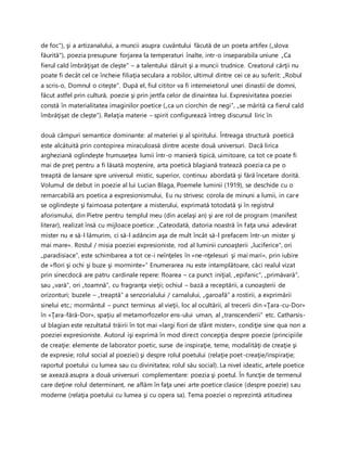de foc"), şi a artizanalului, a muncii asupra cuvântului făcută de un poeta artifex („slova
făurită"), poezia presupune forjarea la temperaturi înalte, intr-o inseparabila uniune „Ca
fierul cald îmbrăţişat de cleşte" – a talentului dăruit şi a muncii trudnice. Creatorul cărţii nu
poate fi decât cel ce încheie filiaţia seculara a robilor, ultimul dintre cei ce au suferit: „Robul
a scris-o, Domnul o citeşte". După el, fiul cititor va fi intemeietorul unei dinastii de domni,
făcut astfel prin cultură, poezie şi prin jertfa celor de dinaintea lui. Expresivitatea poeziei
constă în materialitatea imaginilor poetice („ca un ciorchin de negi”, „se mărită ca fierul cald
îmbrăţişat de cleşte”). Relaţia materie – spirit configurează întreg discursul liric în
două câmpuri semantice dominante: al materiei şi al spiritului. Întreaga structură poetică
este alcătuită prin contopirea miraculoasă dintre aceste două universuri. Dacă lirica
argheziană oglindeşte frumuseţea lumii într-o manieră tipică, uimitoare, ca tot ce poate fi
mai de preţ pentru a fi lăsată moştenire, arta poetică blagiană tratează poezia ca pe o
treaptă de lansare spre universul mistic, superior, continuu abordată şi fără încetare dorită.
Volumul de debut in poezie al lui Lucian Blaga, Poemele luminii (1919), se deschide cu o
remarcabilă ars poetica a expresionismului, Eu nu strivesc corola de minuni a lumii, in care
se oglindeşte şi faimoasa potenţare a misterului, exprimată totodată şi în registrul
aforismului, din Pietre pentru templul meu (din acelaşi an) şi are rol de program (manifest
literar), realizat însă cu mijloace poetice: „Cateodată, datoria noastră în faţa unui adevărat
mister nu e să-l lămurim, ci să-l adâncim aşa de mult încât să-l prefacem într-un mister şi
mai mare». Rostul / misia poeziei expresioniste, rod al luminii cunoaşterii „luciferice“, ori
„paradisiace“, este schimbarea a tot ce-i neînţeles în «ne-nţelesuri şi mai mari», prin iubire
de «flori şi ochi şi buze şi morminte»” Enumerarea nu este intamplătoare, căci realul vizat
prin sinecdocă are patru cardinale repere: floarea – ca punct iniţial, „epifanic“, „primăvară“,
sau „vară“, ori „toamnă“, cu fragranţa vieţii; ochiul – bază a receptării, a cunoaşterii de
orizonturi; buzele – „treaptă“ a senzorialului / carnalului, „garoafă“ a rostirii, a exprimării
sinelui etc.; mormântul – punct terminus al vieţii, loc al ocultării, al trecerii din «Ţara-cu-Dor»
în «Ţara-fără-Dor», spaţiu al metamorfozelor ens-ului uman, al „transcenderii“ etc. Catharsis-
ul blagian este rezultatul trăirii în tot mai «largi fiori de sfânt mister», condiţie sine qua non a
poeziei expresioniste. Autorul işi exprimă în mod direct concepţia despre poezie (principiile
de creaţie: elemente de laborator poetic, surse de inspiraţie, teme, modalităţi de creaţie şi
de expresie; rolul social al poeziei) şi despre rolul poetului (relaţie poet-creaţie/inspiraţie;
raportul poetului cu lumea sau cu divinitatea; rolul său social). La nivel ideatic, artele poetice
se axează asupra a două universuri complementare: poezia şi poetul. În funcţie de termenul
care deţine rolul determinant, ne aflăm în faţa unei arte poetice clasice (despre poezie) sau
moderne (relaţia poetului cu lumea şi cu opera sa). Tema poeziei o reprezintă atitudinea
 