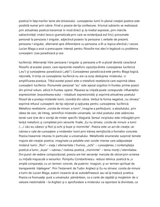 poetică în faţa marilor taine ale Universului: cunoaşterea lumii în planul creaţiei poetice este
posibilă numai prin iubire. Fiind o poezie de tip confesiune, lirismul subiectiv se realizează
prin atitudinea poetică transmisă în mod direct şi, la nivelul expresiei, prin mărcile
subiectivităţii (mărci lexico-gramaticale prin care se evidenţiază eul liric): pronumele
personal la persoana I singular, adjectivul posesiv la persoana I, verbele de prezent,
persoana I singular, alternand spre diferenţiere cu persoana a III-a; topica afectivă / cezura.
Lucian Blaga a avut o preocupare intensă pentru filosofie mai ales în legătură cu problema
cunoaşterii (cea paradisiacă şi cea
luciferică). Alternanţă între persoana I singular şi persoana a III-a plural denotă caracterul
filosofic al acestei poezii, care reprezintă metaforic opoziţia dintre cunoaşterea luciferică
(„eu”) şi cunoaşterea paradiziacă („alţii”). Cunoaşterea paradiziacă este pentru Blaga logică,
raţională, în timp ce cunoaşterea luciferică nu are ca scop desluşirea misterului, ci
amplificarea acestuia. Titlul acestei poezii este o metaforă revelatorie care exprimă ideea
cunoaşterii luciferice. Pronumele personal “eu” este aşezat orgolios în fruntea primei poezii
din primul volum, adică în fruntea operei. Plasarea sa iniţială poate corespunde influenţelor
expresioniste (exacerbarea eului – trăsătură expresionistă) şi exprimă atitudinea poetului
filosof de a proteja misterele lumii, izvorâtă din iubire. Verbul la forma negativă „nu strivesc”
exprimă refuzul cunoaşterii de tip raţional şi opţiunea pentru cunoaşterea luciferică.
Metafora revelatorie „corola de minuni a lumii”, imagine a perfecţiunii, a absolutului, prin
ideea de cerc, de întreg, semnifică misterele universale, iar rolul poetului este adâncirea
tainei care ţine de o voinţă de mister specific blagiană. Sensul incipitului este imbogăţit prin
lanţul metaforic şi completat prin versurile finale: „Eu nu strivesc corola de minuni a lumii
/…./ căci eu iubesc/ şi flori şi ochi şi buze şi morminte”. Poezia este un act de creaţie, iar
iubirea o cale de cunoaştere a misterelor lumii prin trăirea nemijlocită a formelor concrete.
Poezia înseamnă intuirea în particular a universalului. Metaforele enumerate surprind temele
majore ale creaţiei poetice, imaginate ca petalele unei corole imense care adăposteşte
misterul lumii: „flori” – viaţa / efemeritate / frumos, „ochi” – cunoaşterea / contemplaţia
poetică a lumii, „buze” – iubirea / rostirea poetică, „morminte” – tema morţii / eternitatea.
Din punct de vedere compoziţional, poezia are trei secvenţe marcate de obicei prin scrierea
cu iniţială majusculă a versurilor. Pompiliu Constantinescu reduce tehnica poetică la „o
amplă comparaţie, cu un termen concret, de puternic imagism, şi un termen spiritual de
transparentă înţelegere”. Prin Testament de Tudor Arghezi şi Eu nu strivesc corola de minuni
a lumii de Lucian Blaga, autorii incearcă să se autodefinească sau să îşi traducă poetica.
Poezia ca frumuseţe pură a universului pământean, ca o carte de căpătâi şi moştenire de o
valoare inestimabilă – la Arghezi şi o aprofundare a misterului ca raportare la divinitate, ca
 