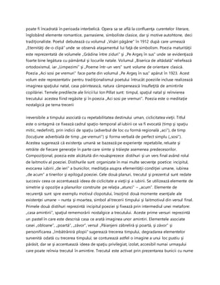 poate fi încadrată în perioada interbelică. Opera sa se află la confluenţa curentelor literare,
înglobând elemente romantice, parnasiene, simboliste clasice, dar şi motive autohtone, deci
tradiţionaliste. Poetul debutează cu volumul „Visări păgâne” în 1912 după care urmează
„Eternităţi de-o clipă” unde se observă ataşamentul lui faţă de simbolism. Poezia maturităţii
este reprezentată de volumele „Grădina între ziduri” şi „Pe Argeş în sus” unde se evidenţiază
foarte bine legătura cu pământul şi locurile natale. Volumul „Biserica de altădată” reliefează
ortodoxismul, iar „Limpezimi” şi „Poeme într-un vers” sunt volume de orientare clasică.
Poezia „Aci sosi pe vremuri” face parte din volumul „Pe Argeş în sus” apărut în 1923. Acest
volum este reprezentativ pentru tradiţionalismul poetului întrucât poeziile incluse realizează
imaginea spaţiului natal, casa părintească, natura câmpenească însufleţită de amintirile
copilăriei. Temele predilecte ale liricii lui Ion Pillat sunt: timpul, spaţiul natal şi reînvierea
trecutului acestea fiind regăsite şi în poezia „Aci sosi pe vremuri”. Poezia este o meditaţie
nostalgică pe tema trecerii
ireversibile a timpului asociată cu repetabilitatea destinului uman, ciclicitatea vieţii. Titlul
este o sintagmă ce fixează cadrul spaţio-temporal al iubirii ce va fi evocată (timp şi spaţiu
mitic, nedefinit), prin indicii de spaţiu (adverbul de loc cu formă regională „aci”), de timp
(locuţiune adverbială de timp „pe vremuri”) şi forma verbală de perfect simplu („sosi”).
Acestea sugerează că existenţa umană se bazează pe experienţe repetabile, reluate şi
retrăite de fiecare generaţie în parte care simte şi trăieşte asemenea predecesorilor.
Compoziţional, poezia este alcătuită din nouăsprezece distihuri şi un vers final având rolul
de laitmotiv al poeziei. Distihurile sunt organizate în mai multe secvenţe poetice: incipitul,
evocarea iubirii „de ieri” a bunicilor, meditaţia asupra efemerităţii condiţiei umane, iubirea
„de acum” a tinerilor şi epilogul poeziei. Cele două planuri, trecutul şi prezentul sunt redate
succesiv ceea ce accentuează ideea de ciclicitate a vieţii şi a iubirii. Se utilizează elemente de
simetrie şi opoziţie a planurilor construite pe relaţia „atunci” – „acum”. Elemente de
recurenţă sunt spre exemplu motivul clopotului, însoţind două momente esenţiale ale
existenţei umane – nunta şi moartea, simbol al trecerii timpului şi laitmotivul din versul final.
Primele două distihuri reprezintă incipitul poeziei şi fixează prin intermediul unei metafore:
„casa amintirii”, spaţiul rememorării nostalgice a trecutului. Aceste prime versuri reprezintă
un pastel în care este descrisă casa ce arată imaginea unor amintiri. Elementele asociate
casei „obloane”, „poartă”, „zăvor”, versul „Păianjeni zăbreliră şi poartă, şi zăvor” şi
personificarea „îmbătrâniră plopii” sugerează trecerea timpului, degradarea elementelor
survenită odată cu trecerea timpului; se conturează astfel o imagine a unui loc pustiu şi
părăsit, dar se şi accentuează ideea de spaţiu privilegiat, izolat, accesibil numai urmaşului
care poate reînvia trecutul în amintire. Trecutul este activat prin prezentarea bunicii cu nume
 