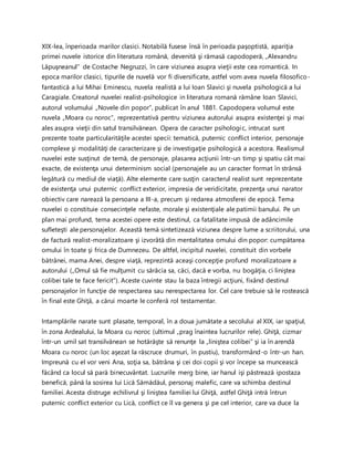 XIX-lea, înperioada marilor clasici. Notabilă fusese însă în perioada paşoptistă, apariţia
primei nuvele istorice din literatura română, devenită şi rămasă capodoperă, „Alexandru
Lăpuşneanul” de Costache Negruzzi, în care viziunea asupra vieţii este cea romantică. In
epoca marilor clasici, tipurile de nuvelă vor fi diversificate, astfel vom avea nuvela filosofico-
fantastică a lui Mihai Eminescu, nuvela realistă a lui Ioan Slavici şi nuvela psihologică a lui
Caragiale. Creatorul nuvelei realist-psihologice in literatura romană rămâne Ioan Slavici,
autorul volumului „Novele din popor”, publicat în anul 1881. Capodopera volumul este
nuvela „Moara cu noroc”, reprezentativă pentru viziunea autorului asupra existenţei şi mai
ales asupra vieţii din satul transilvănean. Opera de caracter psihologic, intrucat sunt
prezente toate particularităţile acestei specii: tematică, puternic conflict interior, personaje
complexe şi modalităţi de caracterizare şi de investigaţie psihologică a acestora. Realismul
nuvelei este susţinut de temă, de personaje, plasarea acţiunii într-un timp şi spatiu cât mai
exacte, de existenţa unui determinism social (personajele au un caracter format în strânsă
legătură cu mediul de viaţă). Alte elemente care susţin caracterul realist sunt reprezentate
de existenţa unui puternic conflict exterior, impresia de veridicitate, prezenţa unui narator
obiectiv care narează la persoana a III-a, precum şi redarea atmosferei de epocă. Tema
nuvelei o constituie consecinţele nefaste, morale şi existenţiale ale patimii banului. Pe un
plan mai profund, tema acestei opere este destinul, ca fatalitate impusă de adâncimile
sufleteşti ale personajelor. Această temă sintetizează viziunea despre lume a scriitorului, una
de factură realist-moralizatoare şi izvorâtă din mentalitatea omului din popor: cumpătarea
omului în toate şi frica de Dumnezeu. De altfel, incipitul nuvelei, constituit din vorbele
bătrânei, mama Anei, despre viaţă, reprezintă aceaşi concepţie profund moralizatoare a
autorului („Omul să fie mulţumit cu sărăcia sa, căci, dacă e vorba, nu bogăţia, ci liniştea
colibei tale te face fericit”). Aceste cuvinte stau la baza întregii acţiuni, fixând destinul
personajelor în funcţie de respectarea sau nerespectarea lor. Cel care trebuie să le rostească
în final este Ghiţă, a cărui moarte le conferă rol testamentar.
Intamplările narate sunt plasate, temporal, în a doua jumătate a secolului al XIX, iar spaţiul,
în zona Ardealului, la Moara cu noroc (ultimul „prag înaintea lucrurilor rele). Ghiţă, cizmar
într-un umil sat transilvănean se hotărăşte să renunţe la „liniştea colibei” şi ia în arendă
Moara cu noroc (un loc aşezat la răscruce drumuri, în pustiu), transformând-o într-un han.
Impreună cu el vor veni Ana, soţia sa, bătrâna şi cei doi copii şi vor începe sa muncească
făcând ca locul să pară binecuvântat. Lucrurile merg bine, iar hanul işi păstrează ipostaza
benefică, până la sosirea lui Lică Sămădăul, personaj malefic, care va schimba destinul
familiei. Acesta distruge echilivrul şi liniştea familiei lui Ghiţă, astfel Ghiţă intră întrun
puternic conflict exterior cu Lică, conflict ce îl va genera şi pe cel interior, care va duce la
 