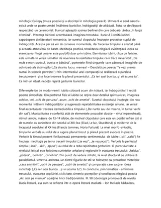 mitologic Caliopy (muza poeziei şi a elocinţei în mitologia greacă). Urmează o zonă narativ-
epică unde se poate urmări întâlnirea bunicilor, îndrăgostiţii de altădată. Totul se desfăşoară
respectând un ceremonial. Bunicul aşteaptă sosirea berlinei din care coboară tânăra „în largă
crinolină”. Prezenţa berlinei accentuează imaginea trecutului. Bunicul îi recită iubitei
capodopere ale literaturii romantice, iar sunetul clopotului însoţeşte protector cuplul de
îndrăgostiţi. Aceştia par că vor să conserve momentele, dar trecerea timpului a afectat până
şi această atmosferă de basm. Meditaţia poetică, tonalitatea elegiacă evidenţiază ideea că
eternizarea fiinţei umane este posibilă doar prin iubire. Eternitatea iubirii, clipa de fericire,
este urmată în versul următor de revenirea la realitatea timpului care trece ireversibil: „De
mult e mort bunicul, bunica e bătrână”, portretele fiind singurele care păstrează imaginile de
odinioară ale strămoşilor(„Ce straniu lucru: vremea! – Deodată pe perete/ Te vezi aievea
numai în ştersele portrete.”) Prin intermediul unei comparaţii se realizează o paralelă
trecutprezent şi se face trecerea la planul prezentului: „Ca ieri sosi bunica...şi vii acuma tu”.
Ca într-un ritual, nepoţii repetă gesturile bunicilor.
Diferenţele ţin de moda vremii: iubita coboară acum din trăsură, iar îndrăgostitul îi recită
poeme simboliste. Din portretul fizic al iubitei se reţine doar detaliul spiritualizat, imaginea
ochilor, ieri „ochi de peruzea”, acum „ochi de ametist”. Sunetul clopotului insoţeşte din nou
momentul întâlnirii îndrăgostiţilor şi sugerează repetabilitatea existenţei umane, iar versul
final accentuează trecerea iremediabilă a timpului („De nuntă sau de moarte, în turnul vechi
din sat”). Muzicalitatea e conferită atât de elementele prozodiei clasice – rima împerecheată,
ritmul iambic, măsura de 13-14 silabe, de motivul clopotului care este un posibil refren cât si
de numele cu sonoritate din secolul al XIX-lea (Eliad, Le lac, Sburătorul) şi moderne de la
începutul secolului al XX-lea (Francis Jammes, Horia Furtună) La nivel morfo-sintactic,
timpurile verbale au rolul de a sugera planul trecut şi planul prezent evocate în poezie.
Verbele la timpul prezent fie ilustrează permanenţa sentimentului de iubire („vii”, „calci”) fie
însoţesc meditaţia pe tema trecerii timpului („te vezi”, „te recunoşti”). Verbele la perfectul
simplu („sosi”, „sări”, „spuse”) au rolul de a reda rapiditatea gesturilor. O particularitate a
nivelului lexical este folosirea cuvintelor arhaice şi regionale în evocarea trecutului: „haiduc”,
„poteră”, „berlină”, „crinolină”. Din punct de vedere stilistic, la nivel structural se utilizează
paralelismul, simetria, antiteza, iar dintre figurile de stil se foloseşte cu precădere metafora:
„casa amintirii”, „ochi de peruzea”, „ochi de ametist” şi comparaţia care susţine ideea
ciclicităţii („Ca ieri sosi bunica ...şi vii acuma tu”). In concluzie, prin tematică - amintirea
trecutului, evocarea copilăriei, ciclicitate, simetria poveştilor şi tonalitatea elegiacă poezia
„Aci sosi pe vremuri” aparţine liricii tradiţionaliste. III. 98 (ideologia promovată de revista
Dacia literară, aşa cum se reflectă într-o operă literară studiată – Ion Heliade Rădulescu,
 