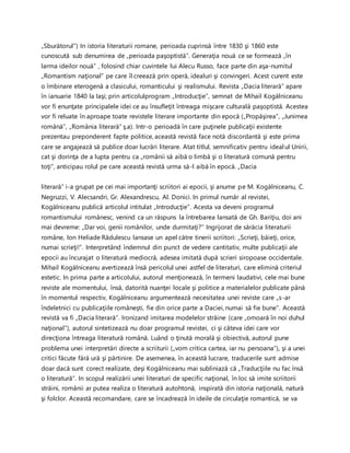 „Sburătorul”) In istoria literaturii romane, perioada cuprinsă între 1830 şi 1860 este
cunoscută sub denumirea de „perioada paşoptistă”. Generaţia nouă ce se formează „în
larma ideilor nouă” , folosind chiar cuvintele lui Alecu Russo, face parte din aşa-numitul
„Romantism naţional” pe care îl creează prin operă, idealuri şi convingeri. Acest curent este
o îmbinare eterogenă a clasicului, romanticului şi realismului. Revista „Dacia literară” apare
în ianuarie 1840 la Iaşi; prin articolulprogram „Introducţie”, semnat de Mihail Kogălniceanu
vor fi enunţate principalele idei ce au însufleţit întreaga mişcare culturală paşoptistă. Acestea
vor fi reluate în aproape toate revistele literare importante din epocă („Propăşirea”, „Junimea
română”, „România literară” ş.a). Intr-o perioadă în care puţinele publicaţii existente
prezentau preponderent fapte politice, această revistă face notă discordantă şi este prima
care se angajează să publice doar lucrări literare. Atat titlul, semnificativ pentru idealul Unirii,
cat şi dorinţa de a lupta pentru ca „românii să aibă o limbă şi o literatură comună pentru
toţi”, anticipau rolul pe care această revistă urma să-l aibă în epocă. „Dacia
literară” i-a grupat pe cei mai importanţi scriitori ai epocii, şi anume pe M. Kogălniceanu, C.
Negruzzi, V. Alecsandri, Gr. Alexandrescu, Al. Donici. In primul număr al revistei,
Kogălniceanu publică articolul intitulat „Introducţie”. Acesta va deveni programul
romantismului românesc, venind ca un răspuns la întrebarea lansată de Gh. Bariţiu, doi ani
mai devreme: „Dar voi, genii românilor, unde durmitaţi?” Ingrijorat de sărăcia literaturii
române, Ion Heliade Rădulescu lansase un apel către tinerii scriitori: „Scrieţi, băieţi, orice,
numai scrieţi!”. Interpretând îndemnul din punct de vedere cantitativ, multe publicaţii ale
epocii au încurajat o literatură mediocră, adesea imitată după scrieri siropoase occidentale.
Mihail Kogălniceanu avertizează însă pericolul unei astfel de literaturi, care elimină criteriul
estetic. In prima parte a articolului, autorul menţionează, în termeni laudativi, cele mai bune
reviste ale momentului, însă, datorită nuanţei locale şi politice a materialelor publicate până
în momentul respectiv, Kogălniceanu argumentează necesitatea unei reviste care „s-ar
îndeletnici cu publicaţiile româneşti, fie din orice parte a Daciei, numai să fie bune”. Această
revistă va fi „Dacia literară”. Ironizand imitarea modelelor străine (care „omoară în noi duhul
naţional”), autorul sintetizează nu doar programul revistei, ci şi câteva idei care vor
direcţiona întreaga literatură română. Luând o ţinută morală şi obiectivă, autorul pune
problema unei interpretări directe a scriiturii („vom critica cartea, iar nu persoana”), şi a unei
critici făcute fără ură şi părtinire. De asemenea, în această lucrare, traducerile sunt admise
doar dacă sunt corect realizate, deşi Kogălniceanu mai subliniază că „Traducţiile nu fac însă
o literatură”. In scopul realizării unei literaturi de specific naţional, în loc să imite scriitorii
străini, românii ar putea realiza o literatură autohtonă, inspirată din istoria naţională, natură
şi folclor. Această recomandare, care se încadrează în ideile de circulaţie romantică, se va
 