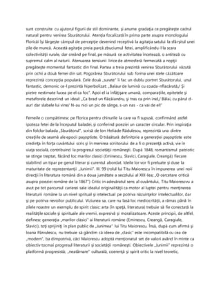 sunt construite cu ajutorul figurii de stil dominante, şi anume gradaţia ce pregăteşte cadrul
natural pentru venirea Sburătorului. Atenţia focalizată în prima parte asupra monologului
Floricăi îşi lărgeşte câmpul de percepţie devenind receptivă la agitaţia satului la sfârşitul unei
zile de muncă. Această agitaţie preia parcă zbuciumul fetei, amplificându-l la scara
colectivităţii rurale, dar creând pe final, pe măsură ce activitatea încetează, o antiteză cu
supremul calm al naturii. Atenuarea tensiunii lirice de atmosferă fermecată a nopţii
pregăteşte momentul fantastic din final. Partea a treia prezintă venirea Sburătorului văzută
prin ochii a două femei din sat. Pogorârea Sburătorului sub forma unei stele căzătoare
reprezintă concepţia populară. Cele două „surate” îi fac un dublu portret Sburătorului, unul
fantastic, demonic ce-l prezintă hiperbolizat: „Balaur de lumină cu coada-nflacărată,/ Şi
pietre nestimate lucea pe el ca foc”. Apoi el ia înfăţişare umană, comparaţiile, epitetele şi
metaforele descriind un ideal: „Ca brad un flăcăiandru, şi tras ca prin inel,/ Bălai, cu părul d-
aur! dar slabele lui vine/ N-au nici un pic de sânge, s-un nas - ca vai de el!”
Femeile o compătimesc pe Florica pentru chinurile la care va fi supusă, confirmând astfel
ipoteza fetei de la începutul baladei, şi conferind poeziei un caracter circular. Prin inspiraţia
din folclor balada „Sburătorul”, scrisă de Ion Heliade Rădulescu, reprezintă una dintre
creaţiile de seamă ale epocii paşoptiste. O trăsătură definitorie a generaţiei paşoptiste este
credinţa în forţa cuvântului scris şi în menirea scriitorului de a fi o prezenţă activă, vie în
viaţa socială, contribuind la progresul societăţii româneşti. După 1848, romantismul patriotic
se stinge treptat, făcând loc marilor clasici (Eminescu, Slavici, Caragiale, Creangă) fiecare
stabilind un tipar pe genul literar şi curentul abordat. Ideile lor vor fi preluate şi duse la
maturitate de reprezentanţii „Junimii”. III. 99 (rolul lui Titu Maiorescu în impunerea unei noii
direcţii în literatura română din a doua jumătate a secolului al XIX-lea; „O cercetare critică
asupra poeziei române de la 1867”) Critic in adevăratul sens al cuvântului, Titu Maiorescvu a
avut pe tot parcursul carierei sale idealul originalităţii ca motor al luptei pentru menţinerea
literaturii române la un nivel spritual şi intelectual pe potriva năzuinţelor intelectualilor, dar
şi pe potriva nevoilor publicului. Viziunea sa, care nu lasă loc mediocrităţii, a rămas până în
zilele noastre un exemplu de spirit clasic: arta (în speţă, literatura) trebuie să fie conectată la
realităţile sociale şi spirituale ale vremii, expresivă şi moralizatoare. Aceste principii, de altfel,
definesc generaţia „marilor clasici” ai literaturii române (Eminescu, Creangă, Caragiale,
Slavici), toţi sprijiniţi în plan public de „Junimea” lui Titu Maiorescu. Însă, după cum afirmă şi
Ioana Pârvulescu, nu trebuie să gândim că ideea de „clasic” este incompatibilă cu cea de
„modern”, ba dimpotrivă, căci Maiorescu adoptă menţionatul set de valori având în minte ca
obiectiv tocmai progresul literaturii şi societăţii româneşti. Obiectivele „Junimii” reprezintă o
platformă progresistă; „neatârnare” culturală, coerenţă şi spirit critic la nivel teoretic,
 