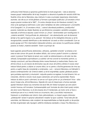 unificarea limbii literare şi sprijinirea grafiei latine la nivel pragmatic – iată ce obiective
trasase grupul intelectualilor de la Iaşi, începând cu deceniul al şaselea din secolul al XIX-lea.
Studiile critice ale lui Maiorescu stau mărturie în ceea ce priveşte respectarea obiectivelor
asumate, căci ele au un rol de ghidare şi formare a percepţiei publicului („O cercetare critică
asupra poeziei române de la 1867”, „În contra direcţiei de azi din literatura română”), ba
chiar şi de apologie şi reafirmare a unei valori neînţelese de către contemporani („Comediile
d-lui Caragiale”). In „O cercetare critică...”, autorul abordează problema „condiţiunilor”
poeziei, materiale sau ideale. Bazându-se pe dihotomia cunoaştere sensibilă-cunoaştere
raţională, el afirmă că raţiunea caută în lirism un „liman”. Sentimentele sunt transfigurate în
„materie sensibilă”, fiind purificate de „abstracţiuni”, căci abstracţiunile sunt de domeniul
ştiinţei şi fac apel la logică, nu la „pasiune”. Ele trebuie să fie inteligibile cititorului şi să fie
recognoscibile, această identificare cu ele netrebuind să ceară un efort considerabil. Cum se
poate ajunge aici? Prin intermediul mijloacelor artistice, care servesc la cuantificarea calităţii
poeziei, la nivelul „materiei sensibile”. Avem ca principii de
bază sugerate personificarea abstractului, utilizarea „epitetelor ornante” şi evitarea a tot
ceea ce este comun din punct de vedere stilistic, căci comun poate fi sinonim cu abstract
uneori (cunoscut fiind faptul că sensul unui cuvânt se abstractizează cu cât este mai des
utilizat). Comparaţiile surprinzătoare şi cuvântul cel mai concret la momentul potrivit, cu
intenţia conciziunii, pot face diferenţa dintre marea literatură şi mediocritate. Poezia, mai
afirmă criticul, nu are nevoie de diminutive (sau de vreun alt artificiu stilistic) în exces; totul
trebuie folosit pentru a obţine un anume efect, iar nu pentru a facilita generarea de rime sau
pentru a suplini lipsa de consistenţă a conţinutului, cum – remarcă Maiorescu se întâmplă în
poezia contemporanilor săi. Criteriul estetic şi cel al originalităţii, aşadar, ghidează poezia
spre puritatea exprimării şi structurării: noţiunile poetice se regăsesc la nivel dinamic într-un
crescendo, oferind o viziune nouă asupra subiectului prin prisma expresivităţii. Poezia
trebuie să aibă un punct culminant, la care se va fi ajuns printr-un joc al tensiunii lirice – abia
atunci începe arta, afirmă Maiorescu. Operele din care el citează spre a furniza exemple
aparţin literaturii clasice sau romantice de secol XIX, din Vestul european pe care autorii
români încercau să îl emuleze. Contraexemplele sunt furnizate de către tinerii poeţi români,
ale căror nume Maiorescu nu le dă onoarea de a fi menţionate, pe motiv că le-ar face o
reclamă pe care ei nu o merită. Ironia se circumscrie, deci, şi ea stilului maiorescian,
împreună cu simplitatea unei retorici clare, pătrunzătoare, cu impact asupra cititorului;
„prelecţiunile” ţinute în sprijinul culturalizării maselor îşi spun cuvântul. Tonul este plin de
autoritate, căci Maiorescu este conştient de responsabilitatea sa faţă de public şi de poziţia
de lider al generaţiei sale. Ajungem astfel la intrebarea esenţială: a impus Titu Maiorescu o
 