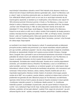 nouă direcţie în dezvoltarea culturală a vremii? Fără îndoială că da, deoarece intuiţia sa a
indicat încă de la început stratificarea valorică a generaţiei sale; „clasicii” lui Maiorescu sunt
şi „clasicii” noştri, iar teoriile şi previziunile sale s-au dovedit a fi corecte pe termen lung.
Cum altfel decât influent poate fi numit un om care, la un secol după momentul său de
maximă glorie, reprezintă un standard şi un model pentru critica literară a unei naţiuni? III.
100 (criticismul junimist) Criticismul junimist, in frunte cu Titu Maiorescu, a impus o nouă
direcţie în cultura şi literatura română în a doua jumătate a secolului al XIX-lea. Societatea
„Junimea” este infiinţată la Iaşi, în 1863, de către câţiva tineri reveniţi de la studii din
străinătate P. P. Carp, Vasile Pogor, Iacob Negruzzi, Theodor Rosetti şi Titu Maiorescu.
Scopul lor era să aducă un suflu nou în cultura română, fiind conştienţi de situaţia precară a
acesteia. Asociaţia era bine organizată, astfel încât, în 1867, au înfiinţat şi revista „Convorbiri
literare”, unde vor fi publicate pentru întâia oară operele de valoare ale marilor clasici ai
literaturii române: Eminescu, Creangă, Caragiale, Slavici. Societatea „Junimea” a fost formată
din câteva etape. Etapa ieşeană
se manifestă în trei direcţii: limbă, literatură şi cultură. În această perioadă, se elaborează
principiile sociale şi estetice ale junimismului şi se impune necesitatea educării publicului
prin aşa-numitele „prelecţiuni populare”. Cea de-a doua etapă este o etapă de consolidare,
afirmându-se reprezentanţii direcţiei noi în poezia şi proza română: Eminescu, Creangă,
Slavici, Caragiale. Este o perioadă în care se diminuează teoretizarea criticismului în favoarea
judecăţilor de valoare. Acum sunt elaborate studiile esenţiale prin care Titu Maiorescu se
impune ca autentic întemeietor al criticii noastre literare moderne. În etapa a treia
(bucureşteană), Societatea este mutată la Bucureşti. Aceasta are un caracter preponderent
universitar, prin cercetările istorice şi filosofice. Titu Maiorescu a avut un rol definitoriu in
cadrul societăţii „Junimea”, impunându-se ca mentorul grupării, iar în cadrul epocii, drept
îndrumătorul cultural şi literar. Domeniile de manifestare ale spiritului critic maiorescian sunt
numeroase: limba romană, literatura, cultura, estetica, filosofia. Studiile sale sunt de o
importanţă majoră pentru literatura română. Studiul „O cercetare critică asupra poeziei
române de la 1867” are un puternic caracter didactic, urmărind să iniţieze tinerii scriitori în
problemele mai generale ale artei. Obiectivul propus de Titu Maiorescu era delimitarea
raportului dintre formă şi fond în poezie, de aceea îşi împarte cercetarea în două capitole:
„Condiţiunea materială a poeziei” şi „Condiţiunea ideală a poeziei”. In „Condiţiunea
materială a poeziei”, se dovedeşte că poezia este „arta de a pune fantezia în mişcare prin
cuvinte”, lucru realizat prin figuri de stil, tropi, licenţe poetice, expresivitate, dar mai ales prin
utilizarea „cuvântului cel mai puţin abstract”, cuvântul fiind „organ de comunicare”, sau prin
utilizarea figurilor de stil – epitete, comparaţii, metafore, personificări. Cealaltă condiţiune,
 
