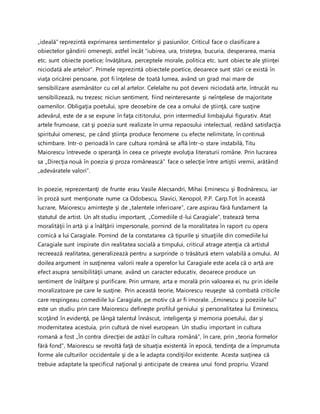 „ideală” reprezintă exprimarea sentimentelor şi pasiunilor. Criticul face o clasificare a
obiectelor gândirii omeneşti, astfel încât “iubirea, ura, tristeţea, bucuria, desperarea, mania
etc. sunt obiecte poetice; învăţătura, perceptele morale, politica etc. sunt obiecte ale ştiinţei
niciodată ale artelor”. Primele reprezintă obiectele poetice, deoarece sunt stări ce există în
viaţa oricărei persoane, pot fi înţelese de toată lumea, având un grad mai mare de
sensibilizare asemănător cu cel al artelor. Celelalte nu pot deveni niciodată arte, întrucât nu
sensibilizează, nu trezesc niciun sentiment, fiind neinteresante şi neînţelese de majoritate
oamenilor. Obligaţia poetului, spre deosebire de cea a omului de ştiinţă, care susţine
adevărul, este de a se expune în faţa cititorului, prin intermediul limbajului figurativ. Atat
artele frumoase, cat şi poezia sunt realizate în urma repaosului intelectual, redând satisfacţia
spiritului omenesc, pe când ştiinţa produce fenomene cu efecte nelimitate, în continuă
schimbare. Intr-o perioadă în care cultura română se află într-o stare instabilă, Titu
Maiorescu întrevede o speranţă în ceea ce priveşte evoluţia literaturii române. Prin lucrarea
sa „Direcţia nouă în poezia şi proza românească” face o selecţie între artiştii vremii, arătând
„adevăratele valori”.
In poezie, reprezentanţi de frunte erau Vasile Alecsandri, Mihai Eminescu şi Bodnărescu, iar
în proză sunt menţionate nume ca Odobescu, Slavici, Xenopol, P.P. Carp.Tot în această
lucrare, Maiorescu aminteşte şi de „talentele inferioare”, care aspirau fără fundament la
statutul de artist. Un alt studiu important, „Comediile d-lui Caragiale”, tratează tema
moralităţii în artă şi a înălţării impersonale, pornind de la moralitatea în raport cu opera
comică a lui Caragiale. Pornind de la constatarea că tipurile şi situaţiile din comediile lui
Caragiale sunt inspirate din realitatea socială a timpului, criticul atrage atenţia că artistul
recreează realitatea, generalizează pentru a surprinde o trăsătură etern valabilă a omului. Al
doilea argument in susţinerea valorii reale a operelor lui Caragiale este acela că o artă are
efect asupra sensibilităţii umane, având un caracter educativ, deoarece produce un
sentiment de înălţare şi purificare. Prin urmare, arta e morală prin valoarea ei, nu prin ideile
moralizatoare pe care le susţine. Prin această teorie, Maiorescu reuşeşte să combată criticile
care respingeau comediile lui Caragiale, pe motiv că ar fi imorale. „Eminescu şi poeziile lui”
este un studiu prin care Maiorescu defineşte profilul geniului şi personalitatea lui Eminescu,
scoţând în evidenţă, pe lângă talentul înnăscut, inteligenţa şi memoria poetului, dar şi
modernitatea acestuia, prin cultură de nivel european. Un studiu important in cultura
romană a fost „Ȋn contra direcţiei de astăzi în cultura română”, în care, prin „teoria formelor
fără fond”, Maiorescu se revoltă faţă de situaţia existentă în epocă, tendinţa de a împrumuta
forme ale culturilor occidentale şi de a le adapta condiţiilor existente. Acesta susţinea că
trebuie adaptate la specificul naţional şi anticipate de crearea unui fond propriu. Vizand
 