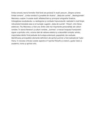 limba romană, teoria formelor fără fond are proiecţii în studii precum: „Despre scrierea
limbei romane”, „Limba română în jurnalele din Austria”, „Beţia de cuvinte”, „Neologismele”.
Maiorescu susţine în aceste studii alfabetul latin şi principiul ortografiei fonetice,
îmbogăţirea vocabularului cu neologisme şi combate împrumuturile realizate în mod forţat,
ridiculizând totodată ceea ce el numeşte sugestiv „beţia de cuvinte”. Filosof, critic literar,
estetician, Titu Maiorescu a fost una dintre cele mai importante personalităţi ale culturii
române. În istoria literaturii şi culturii române, „Junimea” a marcat începutul funcţionării
sigure a spiritului critic, victoria ideii de valoare estetică şi a dezvoltării simţului artistic,
majoritatea ideilor fiind preluate de la etapa anterioară, paşoptistă, dar evoluate.
Identificarea principalelor elemente definitorii ale spiritul junimist a fost realizată de Tudor
Vianu; în viziunea criticului aceste aspecte ar fi spiritul filosofic şi oratoric, gustul clasic şi
academic, ironia şi spiritul critic.
 