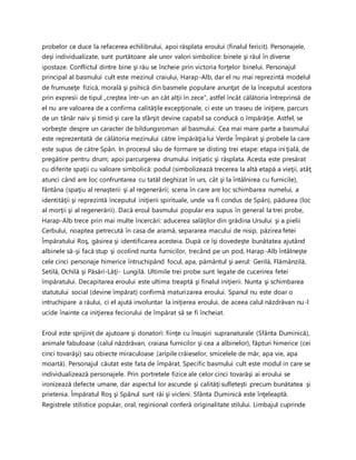 probelor ce duce la refacerea echilibrului, apoi răsplata eroului (finalul fericit). Personajele,
deşi individualizate, sunt purtătoare ale unor valori simbolice: binele şi răul în diverse
ipostaze. Conflictul dintre bine şi rău se încheie prin victoria forţelor binelui. Personajul
principal al basmului cult este mezinul craiului, Harap-Alb, dar el nu mai reprezintă modelul
de frumuseţe fizică, morală şi psihică din basmele populare anunţat de la începutul acestora
prin expresii de tipul „creştea într-un an cât alţii în zece”, astfel încât călătoria întreprinsă de
el nu are valoarea de a confirma calităţile excepţionale, ci este un traseu de iniţiere, parcurs
de un tânăr naiv şi timid şi care la sfârşit devine capabil sa conducă o împărăţie. Astfel, se
vorbeşte despre un caracter de bildungsroman al basmului. Cea mai mare parte a basmului
este reprezentată de călătoria mezinului către împărăţia lui Verde Împărat şi probele la care
este supus de către Spân. In procesul său de formare se disting trei etape: etapa iniţială, de
pregătire pentru drum; apoi parcurgerea drumului iniţiatic şi răsplata. Acesta este presărat
cu diferite spaţii cu valoare simbolică: podul (simbolizează trecerea la altă etapă a vieţii, atâţ
atunci când are loc confruntarea cu tatăl deghizat în urs, cât şi la întâlnirea cu furnicile),
fântâna (spaţiu al renaşterii şi al regenerării; scena în care are loc schimbarea numelui, a
identităţii şi reprezintă începutul iniţierii spirituale, unde va fi condus de Spân), pădurea (loc
al morţii şi al regenerării). Dacă eroul basmului popular era supus în general la trei probe,
Harap-Alb trece prin mai multe încercări: aducerea salăţilor din grădina Ursului şi a pielii
Cerbului, noaptea petrecută în casa de aramă, separarea macului de nisip, păzirea fetei
Împăratului Roş, găsirea şi identificarea acesteia. După ce îşi dovedeşte bunătatea ajutând
albinele să-şi facă stup şi ocolind nunta furnicilor, trecând pe un pod, Harap-Alb întâlneşte
cele cinci personaje himerice întruchipând focul, apa, pământul şi aerul: Gerilă, Flămânzilă,
Setilă, Ochilă şi Păsări-Lăţi- Lungilă. Ultimile trei probe sunt legate de cucerirea fetei
împăratului. Decapitarea eroului este ultima treaptă şi finalul iniţierii. Nunta şi schimbarea
statutului social (devine împărat) confirmă maturizarea eroului. Spanul nu este doar o
intruchipare a răului, ci el ajută involuntar la iniţierea eroului, de aceea calul năzdrăvan nu-l
ucide înainte ca iniţierea feciorului de împărat să se fi încheiat.
Eroul este sprijinit de ajutoare şi donatori: fiinţe cu însuşiri supranaturale (Sfânta Duminică),
animale fabuloase (calul năzdrăvan, craiasa furnicilor şi cea a albinelor), făpturi himerice (cei
cinci tovarăşi) sau obiecte miraculoase (aripile crăieselor, smicelele de măr, apa vie, apa
moartă). Personajul căutat este fata de împărat. Specific basmului cult este modul in care se
individualizează personajele. Prin portretele fizice ale celor cinci tovarăşi ai eroului se
ironizează defecte umane, dar aspectul lor ascunde şi calităţi sufleteşti precum bunătatea şi
prietenia. Împăratul Roş şi Spânul sunt răi şi vicleni. Sfânta Duminică este înţeleaptă.
Registrele stilistice popular, oral, reginional conferă originalitate stilului. Limbajul cuprinde
 