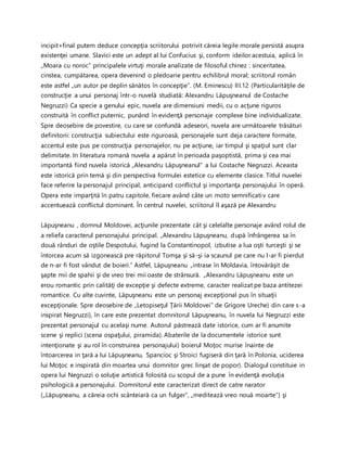 incipit+final putem deduce concepţia scriitorului potrivit căreia legile morale persistă asupra
existenţei umane. Slavici este un adept al lui Confucius şi, conform ideilor acestuia, aplică în
„Moara cu noroc” principalele virtuţi morale analizate de filosoful chinez : sinceritatea,
cinstea, cumpătarea, opera devenind o pledoarie pentru echilibrul moral; scriitorul român
este astfel „un autor pe deplin sănătos în concepţie”. (M. Eminescu) III.12 (Particularităţile de
construcţie a unui personaj într-o nuvelă studiată: Alexandru Lăpuşneanul de Costache
Negruzzi) Ca specie a genului epic, nuvela are dimensiuni medii, cu o acţune riguros
construită în conflict puternic, punând în evidenţă personaje complexe bine individualizate.
Spre deosebire de povestire, cu care se confundă adeseori, nuvela are următoarele trăsături
definitorii: construcţia subiectului este riguroasă, personajele sunt deja caractere formate,
accentul este pus pe construcţia personajelor, nu pe acţiune, iar timpul şi spaţiul sunt clar
delimitate. In literatura romană nuvela a apărut în perioada paşoptistă, prima şi cea mai
importantă fiind nuvela istorică „Alexandru Lăpuşneanul” a lui Costache Negruzzi. Aceasta
este istorică prin temă şi din perspectiva formulei estetice cu elemente clasice. Titlul nuvelei
face referire la personajul principal, anticipand conflictul şi importanţa personajului în operă.
Opera este imparţită în patru capitole, fiecare având câte un moto semnificativ care
accentuează conflictul dominant. În centrul nuvelei, scriitorul îl aşază pe Alexandru
Lăpuşneanu , domnul Moldovei, acţiunile prezentate cât şi celelalte personaje având rolul de
a reliefa caracterul personajului principal. „Alexandru Lăpuşneanu, după înfrângerea sa în
două rânduri de oştile Despotului, fugind la Constantinopol, izbutise a lua oşti turceşti şi se
întorcea acum să izgonească pre răpitorul Tomşa şi să-şi ia scaunul pe care nu l-ar fi pierdut
de n-ar fi fost vândut de boieri.” Astfel, Lăpuşneanu „intrase în Moldavia, întovărăşit de
şapte mii de spahii şi de vreo trei mii oaste de strânsură. „Alexandru Lăpuşneanu este un
erou romantic prin calităţi de excepţie şi defecte extreme, caracter realizat pe baza antitezei
romantice. Cu alte cuvinte, Lăpuşneanu este un personaj excepţional pus în situaţii
excepţionale. Spre deosebire de „Letopiseţul Ţării Moldovei” de Grigore Ureche) din care s-a
inspirat Negruzzi), în care este prezentat domnitorul Lăpuşneanu, în nuvela lui Negruzzi este
prezentat personajul cu acelaşi nume. Autorul păstrează date istorice, cum ar fi anumite
scene şi replici (scena ospaţului, piramida). Abaterile de la documentele istorice sunt
intenţionate şi au rol în construirea personajului) boierul Moţoc murise înainte de
întoarcerea in ţară a lui Lăpuşneanu, Spancioc şi Stroici fugiseră din ţară în Polonia, uciderea
lui Moţoc e inspirată din moartea unui domnitor grec linşat de popor). Dialogul constituie in
opera lui Negruzzi o soluţie artistică folosită cu scopul de a pune în evidenţă evoluţia
psihologică a personajului. Domnitorul este caracterizat direct de catre narator
(„Lăpuşneanu, a căreia ochi scânteiară ca un fulger”, „meditează vreo nouă moarte”) şi
 