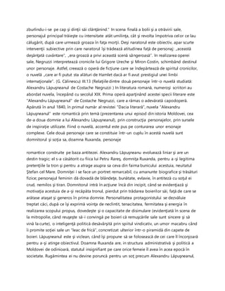 zburlindu-i-se pe cap şi dinţii săi clănţănind.” In scena finală a bolii şi a otrăvirii sale,
personajul principal trăieşte cu intensitate atât umilinţa, cât şi revolta împotriva celor ce lau
călugărit, după care urmează groaza în faţa morţii. Deşi naratorul este obiectiv, apar scurte
intervenţii subiective prin care naratorul îşi trădează atitudinea faţă de personaj: „această
deşănţată cuvântare”, „era groază a privi această scenă sângeroasă”. In realizarea operei
sale, Negruzzi interpretează cronicile lui Grigore Ureche şi Miron Costin, schimbând destinul
unor personaje. Astfel, creează o operă de ficţiune care se îndepărtează de spiritul cronicilor,
o nuvelă „care ar fi putut sta alături de Hamlet dacă ar fi avut prestigiul unei limbi
internaţionale”. (G. Călinescu) III.13 (Relaţiile dintre două personaje într-o nuvelă studiată:
Alexandru Lăpuşneanul de Costache Negruzzi ) In literatura romană, numeroşi scriitori au
abordat nuvela, începând cu secolul XIX. Prima operă aparţinând acestei specii literare este
“Alexandru Lăpuşneanul” de Costache Negruzzi, care a rămas o adevărată capodoperă.
Apărută în anul 1840, în primul număr al revistei “Dacia literară”, nuvela “Alexandru
Lăpuşneanul” este romantică prin temă (prezentarea unui episod din istoria Moldovei, cea
de-a doua domnie a lui Alexandru Lăpuşneanul), prin construcţia personajelor, prin sursele
de inspiraţie utilizate. Fiind o nuvelă, accentul este pus pe conturarea unor ersonaje
complexe. Cele două personaje care se constituie într-un cuplu în acestă nuvelă sunt
domnitorul şi soţia sa, doamna Ruxanda, personaje
romantice construite pe baza antitezei. Alexandru Lăpuşneanu evoluează liniar şi are un
destin tragic; el s-a căsătorit cu fiica lui Petru Rareş, domniţa Ruxanda, pentru a-şi legitima
pretenţiile la tron şi pentru a atrage asupra sa ceva din faima bunicului acestuia, neuitatul
Ştefan cel Mare. Domniţei i se face un portret remarcabil, cu amanunte biografice şi trăsături
fizice; personajul feminin dă dovadă de blândeţe, bunătate, evlavie, în antiteză cu soţul ei
crud, nemilos şi tiran. Domnitorul intră în acţiune încă din incipit, când se evidenţiază şi
motivaţia acestuia de a-şi recăpăta tronul, pierdut prin trădarea boierilor săi, faţă de care se
arătase ataşat şi generos în prima domnie. Personalitatea protagonistului se dezvăluie
treptat căci, după ce îşi exprimă voinţa de neclintit, tenacitatea, fermitatea şi energia în
realizarea scopului propus, dovedeşte şi o capacitate de disimulare (evidenţiată în scena de
la mitropolie, când reuşeşte să-i convingă pe boieri că remuşcările sale sunt sincere şi să
vină la curte), o inteligenţă politică desăvârşită prin spiitul vindicativ, un umor macabru când
îi promite soţiei sale un “leac de frică”, concretizat ulterior într-o piramidă din capete de
boieri. Lăpuşneanul este şi viclean, când îşi propune să se folosească de cei care îl înconjoară
pentru a-şi atinge obiectivul. Doamna Ruxanda are, in structura administrativă şi politică a
Moldovei de odinioară, statutul insignifiant pe care orice femeie îl avea în acea epocă în
societate. Rugămintea ei nu devine poruncă pentru un soţ precum Alexandru Lăpuşneanul,
 