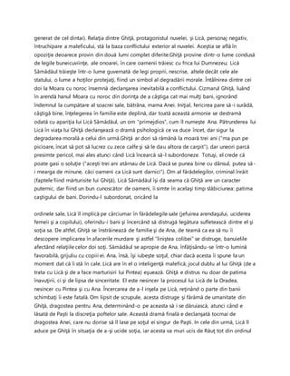 generat de cel dintai). Relaţia dintre Ghiţă, protagonistul nuvelei, şi Lică, personaj negativ,
întruchipare a maleficului, stă la baza conflictului exterior al nuvelei. Aceştia se află în
opoziţie deoarece provin din două lumi complet diferite.Ghiţă provine dintr-o lume condusă
de legile buneicuviinţe, ale onoarei, în care oamenii trăiesc cu frica lui Dumnezeu; Lică
Sămădăul trăieşte într-o lume guvernată de legi proprii, nescrise, altele decât cele ale
statului, o lume a hoţilor protejaţi, fiind un simbol al degradării morale. Întâlnirea dintre cei
doi la Moara cu noroc însemnă declanşarea inevitabilă a conflictului. Cizmarul Ghiţă, luând
în arendă hanul Moara cu noroc din dorinţa de a câştiga cat mai mulţi bani, ignorând
îndemnul la cumpătare al soacrei sale, bătrâna, mama Anei. Iniţial, fericirea pare să-i surâdă,
câştigă bine, înţelegerea în familie este deplină, dar toată această armonie se destramă
odată cu apariţia lui Lică Sămădăul, un om “primejdios”, cum îl numeşte Ana. Pătrunderea lui
Lică în viaţa lui Ghiţă declanşează o dramă psihologică ce va duce încet, dar sigur la
degradarea morală a celui din urmă.Ghiţă ar dori să rămână la moară trei ani (“ma pun pe
picioare, încat să pot să lucrez cu zece calfe şi să le dau altora de carpit”), dar uneori parcă
presimte pericol, mai ales atunci când Lică încearcă să-l subordoneze. Totuşi, el crede că
poate gasi o soluţie (“aceşti trei ani atârnau de Lică. Dacă se punea bine cu dânsul, putea să-
i mearga de minune, căci oameni ca Lică sunt darnici”). Om al fărădelegilor, criminal înrăit
(faptele fiind mărturisite lui Ghiţă), Lică Sămădăul îşi dă seama că Ghiţă are un caracter
puternic, dar fiind un bun cunoscător de oameni, îi simte în acelaşi timp slăbiciunea: patima
caştigului de bani. Dorindu-l subordonat, oricând la
ordinele sale, Lică îl implică pe cârciumar în fărădelegile sale (jefuirea arendaşului, uciderea
femeii şi a copilului), oferindu-i bani şi încercând să distrugă legătura sufletească dintre el şi
soţia sa. De altfel, Ghiţă se înstrăinează de familie şi de Ana, de teamă ca ea să nu îi
descopere implicarea în afacerile murdare şi astfel “liniştea colibei” se distruge, banuielile
afectând relaţiile celor doi soţi. Sămădăul se apropie de Ana, înfăţisându-se într-o lumină
favorabilă, grijuliu cu copiii ei. Ana, însă, îşi iubeşte soţul, chiar dacă acesta îi spune la un
moment dat că îi stă în cale. Lică are în el o inteligenţă malefică; jocul dublu al lui Ghiţă (de a
trata cu Lică şi de a face marturisiri lui Pintea) eşuează. Ghiţă e distrus nu doar de patima
înavuţirii, ci şi de lipsa de sinceritate. El este nesincer la procesul lui Lică de la Oradea,
nesincer cu Pintea şi cu Ana. Încercarea de a-l inşela pe Lică, reţinând o parte din banii
schimbaţi îi este fatală. Om lipsit de scrupule, acesta distruge şi fărâmă de umanitate din
Ghiţă, dragostea pentru Ana, determinând-o pe aceasta să i se dăruiască, atunci când e
lăsată de Paşti la discreţia poftelor sale. Această dramă finală e declanşată tocmai de
dragostea Anei, care nu dorise să îl lase pe soţul ei singur de Paşti. In cele din urmă, Lică îl
aduce pe Ghiţă în situaţia de a-şi ucide soţia, iar acesta va muri ucis de Răuţ tot din ordinul
 