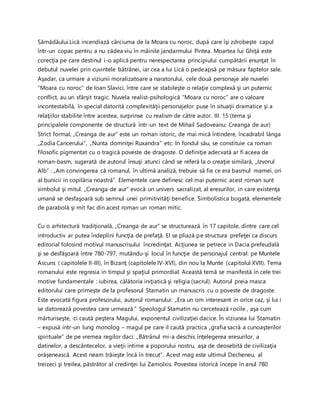 Sămădăului.Lică incendiază cârciuma de la Moara cu noroc, după care îşi zdrobeşte capul
într-un copac pentru a nu cădea viu în mâinile jandarmului Pintea. Moartea lui Ghiţă este
corecţia pe care destinul i-o aplică pentru nerespectarea principiului cumpătării enunţat în
debutul nuvelei prin cuvintele bătrânei, iar cea a lui Lică o pedeapsă pe măsura faptelor sale.
Aşadar, ca urmare a viziunii moralizatoare a naratorului, cele două personaje ale nuvelei
“Moara cu noroc” de Ioan Slavici, între care se stabileşte o relaţie complexă şi un puternic
conflict, au un sfârşit tragic. Nuvela realist-psihologică “Moara cu noroc” are o valoare
incontestabilă, în special datorită complexităţii personajelor puse în situaţii dramatice şi a
relaţiilor stabilite între acestea, surprinse cu realism de către autor. III. 15 (tema şi
principalele componente de structură într-un text de Mihail Sadoveanu: Creanga de aur)
Strict formal, „Creanga de aur” este un roman istoric, de mai mică întindere, încadrabil lânga
„Zodia Cancerului”, „Nunta domniţei Ruxandra” etc. In fondul său, se constituie ca roman
filosofic pigmentat cu o tragică poveste de dragoste. O definiţie adecvată ar fi aceea de
roman-basm, sugerată de autorul însuşi atunci când se referă la o creaţie similară, „Izvorul
Alb” : „Am convingerea că romanul, în ultimă analiză, trebuie să fie ce era basmul mamei, ori
al bunicii in copilăria noastră”. Elementele care definesc cel mai puternic acest roman sunt
simbolul şi mitul. „Creanga de aur” evocă un univers sacralizat, al eresurilor, in care existenţa
umană se desfaşoară sub semnul unei primitivităţi benefice. Simbolistica bogată, elementele
de parabolă şi mit fac din acest roman un roman mitic.
Cu o arhitectură tradiţională, „Creanga de aur” se structurează în 17 capitole, dintre care cel
introductiv ar putea îndeplini funcţia de prefaţă. El se pliază pe structura prefeţei ca discurs
editorial folosind motivul manuscrisului încredinţat. Acţiunea se petrece in Dacia prefeudală
şi se desfăşoară între 780-797, mutându-şi locul în funcţie de personajul central: pe Muntele
Ascuns ( capitolele II-III), în Bizanţ (capitolele IV-XVI), din nou la Munte (capitolul XVII). Tema
romanului este regresia in timpul şi spaţiul primordial. Această temă se manifestă în cele trei
motive fundamentale : iubirea, călătoria iniţiatică şi religia (sacrul). Autorul preia masca
editorului care primeşte de la profesorul Stamatin un manuscris cu o poveste de dragoste.
Este evocată figura profesorului, autorul romanului: „Era un om interesant in orice caz, şi lui i
se datorează povestea care urmează.” Speologul Stamatin nu cercetează rocile , aşa cum
mărturiseşte, ci caută peştera Magului, exponentul civilizaţiei dacice. În viziunea lui Stamatin
– expusă intr-un lung monolog – magul pe care il caută practica „grafia sacră a cunoaşterilor
spirituale” de pe vremea regilor daci: „Bătrânul mi-a deschis înţelegerea eresurilor, a
datinelor, a descântecelor, a vieţii intime a poporului nostru, aşa de deosebită de civilizaţia
orăşenească. Acest neam trăieşte încă în trecut”. Acest mag este ultimul Decheneu, al
treizeci şi treilea, păstrător al credinţei lui Zamolxis. Povestea istorică începe în anul 780
 