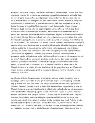 el pe patul de moarte, prilej cu care Maria îl vede pentru ultima dată pe Kesarion Breb. Este
momentul când cei doi işi mărturisesc dragostea, rămasă în ipostaza pură, spirituală: „Iată,
ne vom despărţi. Se va desface şi amăgirea care se numeşte trup. Dar ceea ce e între noi
acum, lămurit în foc, e o creangă de aur, care va luci in sine, in afară de timp.” E o legatură
aproape mistică, transcendentă şi eternă între Kesarion Breb, care va ajunge al treizeci şi
treilea Decheneu şi împărătiţa Maria devenită, în final, slujitoarea lui Hristos în Insula
Principilor. După trecerea celor trei trepte iniţiatice, sacră, profană şi erotică, deci după
cunoaşterea lumii în tainele ei cele mai adânci, Kesarion se întoarce la Muntele Ascuns
pentru a da socoteală de invăţătura primită despre noua religie şi a-şi lua în primire destinul
de al treizeci şi treilea Decheneu: „După cum mi-a fost porunca, am cercetat pe rând toate
locurile cetăţii, de la palat pâna la colibe. La acestea din urmă am cunoscut lacrimile fără nici
un pic de răutate…Căci acolo unde s-au adunat bunurile şi puterea, stau demonii lăcomiei, ai
zavistiei, ai minciunii. Acolo oamenii se pleacă legii împăratului şi legii lui Dumnezeu, însă cu
viclenie, alcătuindu-şi dobânda pentru pofte şi inimi. „Religia cea nouă este simţită de
„prorocul cel bătrân” ca o prelungire a celei vechi, omul percepând însă altfel divinitatea:
„Mi-aţi vorbit de legea nouă către care popoarele se îndreaptă, dar sub cuvintele ei
proaspete, eu văd aceleaşi semne vechi, căci Domnul Dumnezeu are o mie de nume şi o mie
de forme”. Kesarion Breb, un inţelept, ştia toate acestea înainte de a pleca, numai că
întânlirea cu înţelepciunea altora, cu Infernul (Bizanţul) şi cu iubirea trebuia să aibă loc
pentru ca, în final, Breb să se întoarcă şi să se zăvorască definitiv în peştera sacră din
Muntele Ascuns, ca al treizeci şi treilea şi cel din urmă Decheneu. Romanul are 17 capitole,
in care acţiunea se construieşte printr-o succesiune de nuclee narative înlănţuite, în care
alternează planul real
cu cel mitic-simbolic. Naraţiunea este la persoana a treia, cu narator omniscient care se
dovedeşte un bun cunoscător al unor practici arhaice, magice sau religioase şi un erudit,
deşi îşi asumă doar rolul unui editor care extrage povestirea din manuscrisul profesorului
Stamatin. Deasupra faptelor lumeşti se înalţă, însă, Kesarion Breb, pregătinduse să urce pe
Muntele Ascuns şi să preia atribuţiile celui de-al treizeci şi treilea Decheneu: „Se ducea acum
intr-o călătorie fără întoarcere […] ştiind că va fi cel din urmă slujitor al Muntelui Ascuns.”
Numele personajului este, desigur, simbolic : Kesarion vine din latinescul Caesar, „impărat” ,
sugerând faptul că este desemnat să devină mare preot al lui Zamolxe, iar „breb” este
numele unui animal, fiind o aluzie la legătura omului cu natura şi cu mitul. Portretul eroului
se conturează în ficţiune exact cum l-a proiectat creatorul său, care mărturisea într-un
interviu din 1955 : „Kesarion Breb aduce din vechime un ideal de inţelepciune înaltă, el fiind
un conducător spiritual hrănit la şcoala filosofică a Orientului Antic.” Maria ajunge dintr-o
 