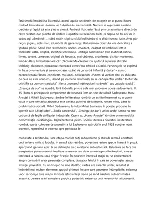 fată simplă împărătiţa Bizanţului, avand aşadar un destin de excepţie ce ar putea ilustra
motivul Cenuşăresei dacă nu ar fi dublat de drama trăită. Numele ei sugerează puritate,
credinţa şi faptul că este şi ea o aleasă. Portretul fizic este făcut prin caracterizare directă de
către narator, dar punctul de vedere îi aparţine lui Kesarion Breb: „O copilă de 16 ani sta in
cadrul uşii zâmbind […] cătră străin clipi cu sfială înclinându-şi o clipă fruntea lucie. Avea păr
negru şi greu, ochi mari, adumbriţi de gene lungi. Rotunzimea obrazului era delicată şi a
şoldului plină.” Stilul este ceremonios, uneori arhaizant, incărcat de simboluri într-o
tonalitate slabă, liniştită, specifică scriitorului. Limbajul sadovenian este elaborat, rafinat,
livresc, savant, „amestec original de Neculce, grai ţărănesc, ardelenesc şi chiar muntenesc,
limbă cultă şi limbă bisericească” (Nicolae Manolescu). Cu ajutorul expresiei stilizate,
indelung elaborate, prozatorul recreează atmosfera arhaică a Daciei. Personajele se exprimă
în fraze ornamentale şi ceremonioase, uzând de „o vorbă înflorită şi dulce” – cum o
caracterizează Platon, completat, mai apoi, de Kesarion: „Putem să vorbim deci cu dulceaţa
de ceea ce este al nostru, lăsând pe oamenii neluminaţi să se certe pentru vorbe.” Definit de
critici fie ca „roman-parabolă” , fie ca „romanul inţelepciunii străvechi” sau „utopia dacică”,
„Creanga de aur” se numără, fără îndoială, printre cele mai valoroase opere sadoveniene. III.
15 (Tema şi principalele componente de structură într-un text de Mihail Sadoveanu: Hanu-
Ancuţei ) Mihail Sadoveanu rămâne în literatura română un scriitor însemnat cu o operă
vastă în care tematica abordată este variată, pornind de la istorie, roman mitic, până la
problematica socială. Mihail Sadoveanu, la fel ca Mihai Eminescu în poezie, propune în
operele sale („Fraţii Jderi”, „Zodia cancerului”, „Creanga de aur”) un loc unde lumea nu este
cotropită de legile civilizaţiei industriale. Opera sa, „Hanu-Ancutei” rămâne o memorabilă
demonstraţie naratologică. Reprezentativă pentru specia literară a povestirii în literatura
română, scurta culegere de povestiri a lui Sadoveanu apărută în anul 1928 conţine nouă
povestiri, reprezintă o trecerea spre perioada de
maturitate a scriitorului, spre etapa marilor cărţi sadoveniene şi stă sub semnul construirii
unui univers mitic şi fabulos. În sensul său restrâns, povestirea este o specie literară în proză,
aparţinând genului epic. Ea se defineşte ca o naraţiune subiectivizată. Relatarea se face din
perspectiva povestitorului, implicat ca martor sau doar ca mesager al întâmplării, care se
limitează la nararea unui singur fir epic. În povestire interesul major nu se concentrează
asupra conturării unor personaje complexe, ci asupra felului în care se povesteşte, asupra
situaţiei povestite. Cu un fir epic de sine stătător, cartea are caracter unitar, rezultat al
îmbinării mai multor elemente: spaţiul şi timpul în care sunt povestite întâmplările, existenţa
unor personaje care reapar în toate istorisirile şi devin pe rând naratori, subiectivitatea
acestora, crearea unei atmosfere propice povestirii, existenţa unui ceremonial al povestirii.
 