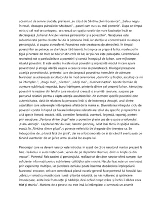 accentuat de semne ciudate, prefaceri „au căzut de Sântilie ploi năprasnice”, „balaur negru
în nouri, deasupra puhoaielor Moldovei”, „paseri cum nu s-au mai pomenit”. Dupa ce timpul
mitic şi cel real se contopesc, se creează un spaţiu narativ de mare fascinaţie încât se
declanşează „la hanul Ancuţei vremea petrecerilor şi a poveştilor”. Naraţiunea este
subiectivizată pentru că este facută la persoana întâi, iar atenţia se concentrează nu asupra
personajului, ci asupra atmosferei. Povestirea este creatoarea de atmosferă. În timpul
povestirilor se petrece, se chefuieşte fără teamă, în timp ce se prepară la foc moale pui în
ţiglă şi hartane de miel, se bea vin din cofe de lut, iar pâinea este proaspătă. Ceremonialul
reprezintă tot o particularitate a povestirii şi constă în ospăţul de la han, care mijloceşte
ritualul povestirii. El este acelaşi în cele nouă povestiri şi reprezintă modul în care apare
povestitorul şi atrage atenţia asupra a ceea ce vrea să povestească. Dialogul presupune
apariţia povestitorului, pretextul care declanşează povestirea, formulele de adresare.
Naratorul se adresează ascultatorului în mod ceremonios „domnilor şi fraţilor, ascultaţi ce mi
sa întâmplat...”, „dragii mei”, „prieteni”, „iubiţii mei”, „dumneavoastră”. Aceste formule de
adresare subliniază respectul, buna înţelegere, prietenia dintre cei prezenţi la han. Atmosfera
povestirii ia naştere din felul în care naratorul creează o anumită tensiune, suspans pe
parcursul relatării pentru a capta atenţia ascultătorilor. Alt element specific povestirii este
autenticitatea, dată de relatarea la persoana întâi şi de intervenţia Ancuţei, unul dintre
ascultători care adevereşte întâmplarea aflată de la mama ei. Diversitatea intregului ciclu de
povestiri constă în faptul că fiecare întâmplare relatată are stilul său specific şi reprezintă o
altă specie literară: snoavă, idilă, povestire fantastică, aventură, legendă, raportaj, portret
prin naraţiune. „Fantana dintre plopi” este o povestire şi este cea de-a patra a volumului
„Hanu Ancuţei”. Căpitanul Neculai Isac, narator-personaj, sosit mai târziu în spaţiul narativ,
evocă, în „Fântâna dintre plopi”, o poveste nefericită de dragoste din tinereţea sa. Se
îndragostise de „o biată fată din şatră”, dar ea a fost omorată de ai săi când îl avertizează pe
tânărul aventurier de un jaf ce urma să aibă loc asupra lui.
Personajul care va deveni narator este introdus in scenă de către naratorul martor prezent la
han, creându-i o aură misterioasă „venea de pe depărtate tărâmuri, dintr-o linişte ca din
veacuri”. Portretul fizic succint al personajului, realizat tot de către narator oferă sumare, dar
suficiente informaţii pentru sublinierea calităţilor sale morale. Neculai Isac este un om trecut
prin experienţe multiple, iar pierderea ochiului poate însemna dobândirea înţelepciunii.
Naratorul evocator, cel care controlează planul narativ general face portretul lui Neculai Isac
„obrazu-i smad cu mustăcioara tunsă şi barba rotunjită, cu nas vulturesc şi sprâncene
întunecoase, arăta încă frumuseţe şi bărbăţie, desi ochiul drept strâns şi închis îi dădea ceva
trist şi straniu”. Maniera de a povesti nu este insă la întâmplare, ci urmează un anumit
 
