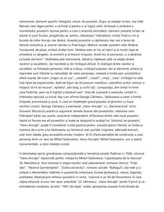 ceremonial, element specific întregului volum de povestiri. Dupa ce soseşte la han, mai întâi
Neculai cere răgaz pentru a se linişti şi pentru a-şi îngriji calul. Urmează o amânare a
momentului povestirii tocmai pentru a crea o anumită atmosferă. Oamenii prezenţi la han se
adună în jurul focului, pregătindu-se pentru „fabuloasa” întâmplare, cinstiţi fiind cu vin şi
bucate de către Ancuţa cea tânără. Această povestire a căpitanului Isac are o temă de
factură romantică, şi anume iubirea cu final tragic. Motivul acestei povestiri este fântâna
înconjurată de plopi, simbol al altei lumi. Fântâna este un loc al iubirii şi al morţii (apa se
amestecă cu sângele), al amintirii şi al trecerii timpului. Acest loc al pierzaniei „s-a dărâmat
ca toate ale lumii”. Oralitatea este dominantă, stilistica, înţeleasă atât ca relaţie dintre
naratori şi ascultători, dar rezultată şi din limbajul utilizat. În dialogul dintre narator şi
ascultător se foloseşte persoana întâi şi a doua. Limbajul popular, dar şi elemente arhaice şi
regionale sunt folosite cu naturaleţe de către personaje, creează o limbă uşor accesibilă şi
oferă nuanţa de ziceri „singur ca un cuc”, „catastih”, „mazili”, „imaş”, „rosa”. Limbajul nu este
însă lipsit de expresivitate, dată de figuri de stil precum metafora „catastihul acelor vremuri a
început să mi se încurce”, epitetul „nări largi, şi ochii iuţi”, comparaţia „Am simţit în mine
ceva fierbinte, parc-aş fi înghiţit o băutură tare”. Arta de a povesti a autorului constă în
îmbinarea epicului cu liricul. Aşa cum afirma George Călinescu, Sadoveanu a creat o limbă
limpede, armonioasă şi pură, în care se împleteşte graiul popular al ţăranilor cu fraza
vechilor cronici. George Călinescu a asemănat „Hanu-Ancuţei” cu „Decameronul” al lui
Giovanni Boccaccio având ca argument temele diverse ale povestirilor, relatarea unor
întâmplari trăite sau auzite, caracterul independent al fiecăreia dintre cele nouă povestiri,
faptul că fiecare are alt povestitor şi toate se deapană în acelaşi loc. Volumul de povestirii
”Hanu Ancuţei” poate fi considerat o artă poetică pentru această specie literară, iar limba şi
maniera de a scrie a lui Sadoveanu au farmecul unei purităţi originare, adecvată evocarii
unei lumi ideale, greu accesibilă omului modern. III.16 (Particularităţile de construcţie a unui
personaj dintr-un text de Mihail Sadoveanu: Hanu-Ancuţei) Mihail Sadoveanu, are o operă
monumentală, a cărei măreţie constă
în densitatea epică, grandoarea compoziţională şi tematică variată. Publicat in 1928, volumul
“Hanu Ancuţei” reprezintă pentru creaţia lui Mihail Sadoveanu “capodopera de la răscruce”
(N. Manolescu); face trecerea în etapa marilor cărţi sadoveniene (romane istorice: “Fraţii
Jder”, “Neamul Şoimăreştilor”, “Zodia cancerului”; romane sociale: “Baltagul”), dar este şi o
sinteză a elementelor întâlnite în povestirile anterioare (lumea ţărănească, natura, legenda,
oralitatea). Realizat prin tehnica povestirii in ramă, “volumul e un fel de Decameron în care
caţiva obişnuiţi ai unui han spun anecdote” (G. Călinescu). „Hanu Ancuţei” poate fi privit şi ca
echivalentul românesc al celor “1001 de nopţi” arabe, apropierea aceasta fiind dictată de
 