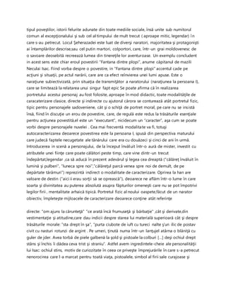 tipul poveştilor, istorii felurite adunate din toate mediile sociale, însă unite sub numitorul
comun al excepţionalului şi sub cel al timpului de mult trecut ( aproape mitic, legendar) în
care s-au petrecut. Locul Şeherazadei este luat de diverşi naratori, majoritatea şi protagonişti
ai întamplărilor descrise,sau cel putin martori, colportori, care, într-un grai moldovenesc de
o savoare deosebită recreează lumea din tinereţile lor aventuroase. Un exemplu concludent
in acest sens este chiar eroul povestirii “Fantana dintre plopi”, anume căpitanul de mazili
Neculai Isac. Fiind vorba despre o povestire, in “Fantana dintre plopi” accentul cade pe
acţiuni şi situaţii, pe actul narării, care are ca efect reînvierea unei lumi apuse. Este o
naraţiune subiectivizată, prin situaţia de transmiţător a naratorului (naraţiunea la persoana I),
care se limitează la relatarea unui singur fapt epic Se poate afirma că în realizarea
portretului acestui personaj au fost folosite, aproape în mod didactic, toate modalităţile de
caracaterizare clasice, directe şi indirecte cu ajutorul cărora se conturează atât portretul fizic,
tipic pentru personajele sadoveniene, cât şi o schiţă de portret moral, pe care nu se insistă
însă, fiind în discuţie un erou de povestire, care, de regulă este redus la trăsăturile esenţiale
pentru acţiunea povestită,el este un “executant”, nicidecum un “caracter”, aşa cum se poate
vorbi despre personajele nuvelei . Cea mai frecventă modalitate va fi, totuşi
autocaracterizarea deoarece povestirea este la persoana I, spusă din perspectiva maturului
care judecă faptele necugetate ale tânărului care era cu douăzeci şi cinci de ani în urmă.
Introducerea in scenă a personajului, de la început învăluit într-o aură de mister, investit cu
atributele unei fiinţe care poate călători peste timp, care vine dintr-un trecut
îndepărtat,legendar ,ca să aducă în prezent adevărul şi legea cea dreaptă (“călăreţ învăluit în
lumină şi pulberi”, “luneca spre noi”,”călăreţul parcă venea spre noi de demult, de pe
depărtate tărâmuri”) reprezintă indirect o modalitate de caracterizare. Oprirea la han are
valoare de destin (“aici ii erau sorţii să se oprească”), deoarece ne aflăm într-o lume în care
soarta şi divinitatea au puterea absolută asupra făpturilor omeneşti care nu se pot împotrivi
legilor firii , mentalitate arhaică tipică. Portretul fizic al noului oaspete,făcut de un narator
obiectiv, împleteşte mijloacele de caracterizare deoarece conţine atât referinţe
directe: “om ajuns la cărunteţă” “ce arată încă frumuseţă şi bărbaţie” ,cât şi derivate,din
vestimentaţie şi atitudine,care dau indicii despre starea lui materială superioară cât şi despre
trăsăturile morale: ”sta drept în şa”, “purta ciubote de iuft cu tureci nalte ş’un ilic de postav
civit cu nasturi rotunzi de argint . Pe umeri, ţinută numa într-un lanţujel atârna o blăniţă cu
guler de jder. Avea torbă de piele galbenă la şold şi pistoale la colburi […] deşi ochiul drept
stâns şi închis îi dădea ceva trist şi straniu”. Astfel avem ingredintele-cheie ale personalităţii
lui Isac: ochiul stins, motiv de curiozitate în ceea ce priveşte împrejurările în care s-a petrecut
nenorocirea care l-a marcat pentru toată viaţa, pistoalele, simbol al firii sale curajoase şi
 