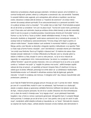 războinice şi bunăstarea afişată aproape ostentativ. Următorul episod, cel al reîntâlnirii cu
comisul Ioniţă,vechi prieten, relevă şi o altă parte a caracterului său: cea sensibilă. Totodată,
în această întâlnire este sugerată, prin extrapolare ,altă calitate a mazâlului: cea de bun
orator, deoarece o relaţie atât de strânsă cu “maestrul de ceremonii” al ciclului indică
oameni de aceeaşi valoare spirituală. El se autocaracterizează ca o persoană sociabilă “mie
mi-a plăcut să beau vinul cu tovarăşii”, “îmi sunteţi toţi ca nişte fraţi”, fiind totodată acceptat
de cei de la han şi considerat “om cum ne place nouă”. Tocmai din acest motiv, portretul pe
care î-l face este unul admirativ, bazat pe antiteza dintre zilele tinereţii şi cele ale maturităţii,
notă în care îşi va spune şi mazâlul povestea. Caracterizarea directă prin formulele “voinic şi
frumos—şi rău.”la fel cu “buiac şi ticălos” atestă veleităţile tinereţii, în timp ce “Bătea
drumurile căutându-şi dragostele” arată natura aventurieră dar şi romanţioasă a eroului. În
aceeaşi notă se încadrează şi autocaracterizarea “îmi erau dragi ochii negrii şi pentru ei
călcam multe hotare “. Aceste trăsături sunt evidente în momentul întâlnirii cu ţigăncuşa
Marga, pentru care Neculai va dezvolta o dragoste rapidă şi tulburătoare ca şi apariţia “fetei
cu fusta roşă şi forme frumos rotunjite”, care îi dă tânărului o senzaţie stranie prin intensitate
“am simţit ceva fierbinte. Parcă aş fi înghiţit o băutură tare”. O intalnire de cateva clipe
trezeşte senzaţii nebănuite în mintea înflăcărată a lui Neculai care nu renunţă până nu
obţine o întâlnire cu fata, situaţie în care nu este precaut , nu îşi ia nicio măsură de
siguranţă, nu suspectează nimic. Autocaracterizarea “pe atunci nu cunoşteam ca acum
sufletul femeilor”, spusă din poziţia maturului, vine ca o anticipare la ce va urma şi se poate
corela cu “vorbeam mai puţin” şi “nopţile îmi păreau mai scurte”; astfel tinereţea capătă
valoare de timp al acţiunii , al rapidităţii ,al trecerii timpului fără a fi clasificat, în timp ce,
odată ajuns la vârsta reflecţiei, personajul se simte dator să –şi cântărească nesăbuinţele .
Sensibilitatea eroului va fi relevată în atitudinea acestuia faţă de ţigăncuşă; gesturile
mărunte: “o învelii în conţănaş căci tremura, îi mângâiai ochii” dau măsura masculinităţii sale
protectoare, păstrate şi
acum faţă de fiinţele feminine gingaşe precum Ancuţa pe care “o prinse de mână”. Atenţia
pe care el i-o acordă fetei, modul în care i se adresează, ”eşti frumoasă ca o duducuţă”,
atestă o creştere aleasă, şi aprecierea calităţilor feminine indiferent de statutul social, dau,
de fapt , măsura propriei persoane, fac din el un cavaler. Deoarece el a fost dintotdeauna
om cu dare de mană( în tinereţe avea “oi şi neguţa vinuri”, acum păstrează însemnele
bogăţiei ), Isac a fost şi a ramas o persoană generoasă :dă ţiganilor bani, îi cumpără Margăi
haina promisă, îi cinsteşte pe cei de la han cu vin “ceru pentru sine şi soţi vin vechi în oale
nouă”, menţinând astfel relaţiile civilizate şi impunându-se ca “boier”. Derivată din meseria
sa (căpitan de mazili), vitejia , calitate absolut necesară oricărui bărbat, este demostrată în
 