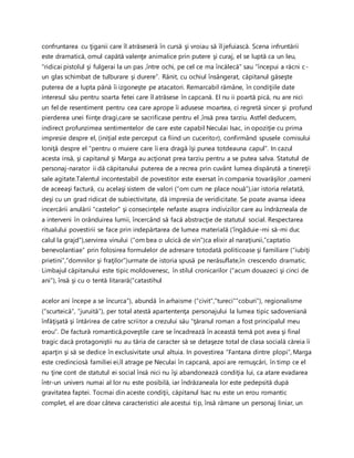 confruntarea cu ţiganii care îl atrăseseră în cursă şi vroiau să îl jefuiască. Scena infruntării
este dramatică, omul capătă valenţe animalice prin putere şi curaj, el se luptă ca un leu,
“ridicai pistolul şi fulgerai la un pas ,între ochi, pe cel ce ma încălecă” sau “începui a răcni c-
un glas schimbat de tulburare şi durere”. Rănit, cu ochiul însângerat, căpitanul găseşte
puterea de a lupta până îi izgoneşte pe atacatori. Remarcabil rămâne, în condiţiile date
interesul său pentru soarta fetei care îl atrăsese în capcană. El nu ii poartă pică, nu are nici
un fel de resentiment pentru cea care aprope îi adusese moartea, ci regretă sincer şi profund
pierderea unei fiinţe dragi,care se sacrificase pentru el ,însă prea tarziu. Astfel deducem,
indirect profunzimea sentimentelor de care este capabil Neculai Isac, in opoziţie cu prima
impresie despre el, (iniţial este perceput ca fiind un cuceritor), confirmând spusele comisului
Ioniţă despre el “pentru o muiere care îi era dragă îşi punea totdeauna capul”. In cazul
acesta insă, şi capitanul şi Marga au acţionat prea tarziu pentru a se putea salva. Statutul de
personaj-narator ii dă căpitanului puterea de a recrea prin cuvânt lumea dispărută a tinereţii
sale agitate.Talentul incontestabil de povestitor este exersat în compania tovarăşilor ,oameni
de aceeaşi factură, cu acelaşi sistem de valori (“om cum ne place nouă”),iar istoria relatată,
deşi cu un grad ridicat de subiectivitate, dă impresia de veridicitate. Se poate avansa ideea
incercării anulării “castelor” şi consecinţele nefaste asupra indivizilor care au îndrăzneala de
a interveni în orânduirea lumii, încercând să facă abstracţie de statutul social. Respectarea
ritualului povestirii se face prin indepărtarea de lumea materială (‘îngăduie-mi să-mi duc
calul la grajd”),servirea vinului (“om bea o ulcică de vin”)ca elixir al naraţiunii,”captatio
benevolantiae” prin folosirea formulelor de adresare totodată politicoase şi familiare (“iubiţi
prietini”,”domnilor şi fraţilor”)urmate de istoria spusă pe nerăsuflate,în crescendo dramatic.
Limbajul căpitanului este tipic moldovenesc, în stilul cronicarilor (“acum douazeci şi cinci de
ani”), însă şi cu o tentă litarară(“catastihul
acelor ani începe a se încurca”), abundă în arhaisme (“civit”,”tureci””coburi”), regionalisme
(“scurteică”, ”juruită”), per total atestă apartentenţa personajului la lumea tipic sadoveniană
înfăţişată şi întărirea de catre scriitor a crezului său “ţăranul roman a fost principalul meu
erou”. De factură romantică,poveştile care se încadrează în această temă pot avea şi final
tragic dacă protagoniştii nu au tăria de caracter să se detaşeze total de clasa socială căreia îi
aparţin şi să se dedice în exclusivitate unul altuia. In povestirea “Fantana dintre plopi”, Marga
este credinciosă familiei ei,îl atrage pe Neculai în capcană, apoi are remuşcări, în timp ce el
nu ţine cont de statutul ei social însă nici nu îşi abandonează condiţia lui, ca atare evadarea
într-un univers numai al lor nu este posibilă, iar îndrăzaneala lor este pedepsită după
gravitatea faptei. Tocmai din aceste condiţii, căpitanul Isac nu este un erou romantic
complet, el are doar câteva caracteristici ale acestui tip, însă rămane un personaj liniar, un
 