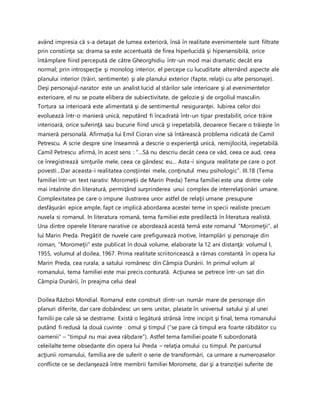 având impresia că s-a detaşat de lumea exterioră, însă în realitate evenimentele sunt filtrate
prin constiinţa sa; drama sa este accentuată de firea hiperlucidă şi hipersensibilă, orice
întâmplare fiind percepută de către Gheorghidiu într-un mod mai dramatic decât era
normal; prin introspecţie şi monolog interior, el percepe cu lucuditate alternând aspecte ale
planului interior (trăiri, sentimente) şi ale planului exterior (fapte, relaţii cu alte personaje).
Deşi personajul-narator este un analist lucid al stărilor sale interioare şi al evenimentelor
exterioare, el nu se poate elibera de subiectivitate, de gelozie şi de orgoliul masculin.
Tortura sa interioară este alimentată şi de sentimentul nesiguranţei. Iubirea celor doi
evoluează într-o manieră unică, neputând fi încadrată într-un tipar prestabilit, orice trăire
interioară, orice suferinţă sau bucurie fiind unică şi irepetabilă, deoarece fiecare o trăieşte în
manieră personală. Afirmaţia lui Emil Cioran vine să întărească problema ridicată de Camil
Petrescu. A scrie despre sine înseamnă a descrie o experienţă unică, nemijlocită, irepetabilă.
Camil Petrescu afirmă, în acest sens : “…Să nu descriu decât ceea ce văd, ceea ce aud, ceea
ce înregistrează simţurile mele, ceea ce gândesc eu… Asta-i singura realitate pe care o pot
povesti…Dar aceasta-i realitatea consţiintei mele, conţinutul meu psihologic”. III.18 (Tema
familiei într-un text narativ: Moromeţii de Marin Preda) Tema familiei este una dintre cele
mai intalnite din literatură, permiţând surprinderea unui complex de interrelaţionări umane.
Complexitatea pe care o impune ilustrarea unor astfel de relaţii umane presupune
desfăşurări epice ample, fapt ce implică abordarea acestei teme in specii realiste precum
nuvela si romanul. In literatura romană, tema familiei este predilectă în literatura realistă.
Una dintre operele literare narative ce abordează acestă temă este romanul “Moromeţii”, al
lui Marin Preda. Pregătit de nuvele care prefigurează motive, întamplări şi personaje din
roman, “Moromeţii” este publicat în două volume, elaborate la 12 ani distanţă: volumul I,
1955, volumul al doilea, 1967. Prima realitate scriitoricească a rămas constantă în opera lui
Marin Preda, cea rurala, a satului românesc din Câmpia Dunării. In primul volum al
romanului, tema familiei este mai precis conturată. Acţiunea se petrece într-un sat din
Câmpia Dunării, în preajma celui deal
Doilea Război Mondial. Romanul este construit dintr-un număr mare de personaje din
planuri diferite, dar care dobândesc un sens unitar, plasate în universul satului şi al unei
familii pe cale să se destrame. Există o legătură strânsă între incipit şi final, tema romanului
putând fi redusă la două cuvinte : omul şi timpul (“se pare că timpul era foarte răbdător cu
oamenii” – “timpul nu mai avea răbdare”). Astfel tema familiei poate fi subordonată
celeilalte teme obsedante din opera lui Preda – relaţia omului cu timpul. Pe parcursul
acţiunii romanului, familia are de suferit o serie de transformări, ca urmare a numeroaselor
conflicte ce se declanşează între membrii familiei Moromete, dar şi a tranziţiei suferite de
 