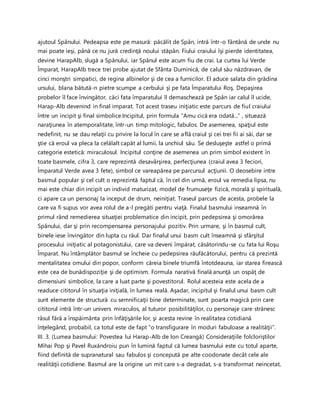 ajutoul Spânului. Pedeapsa este pe masură: păcălit de Spân, intră într-o fântână de unde nu
mai poate ieşi, până ce nu jură credinţă noului stăpân. Fiului craiului îşi pierde identitatea,
devine HarapAlb, slugă a Spânului, iar Spânul este acum fiu de crai. La curtea lui Verde
Împarat, HarapAlb trece trei probe ajutat de Sfânta Duminică, de calul său năzdravan, de
cinci monştri simpatici, de regina albinelor şi de cea a furnicilor. El aduce salata din grădina
ursului, blana bătută-n pietre scumpe a cerbului şi pe fata Împaratului Roş. Depaşirea
probelor îl face învingător, căci fata împaratului îl demaschează pe Spân iar calul îl ucide,
Harap-Alb devenind in final imparat. Tot acest traseu iniţiatic este parcurs de fiul craiului
între un incipit şi final simbolice.Incipitul, prin formula “Amu cică era odată...” , situează
naraţiunea în atemporalitate, într-un timp mitologic, fabulos. De asemenea, spaţiul este
nedefinit, nu se dau relaţii cu privire la locul în care se află craiul şi cei trei fii ai săi, dar se
ştie că eroul va pleca la celălalt capăt al lumii, la unchiul său. Se desluşeşte astfel o primă
categorie estetică: miraculosul. Incipitul conţine de asemenea un prim simbol existent în
toate basmele, cifra 3, care reprezintă desavârşirea, perfecţiunea (craiul avea 3 feciori,
Împaratul Verde avea 3 fete), simbol ce vareapărea pe parcursul acţiunii. O deosebire intre
basmul popular şi cel cult o reprezintă faptul că, în cel din urmă, eroul va remedia lipsa, nu
mai este chiar din incipit un individ maturizat, model de frumuseţe fizică, morală şi spirituală,
ci apare ca un personaj la inceput de drum, neiniţiat. Traseul parcurs de acesta, probele la
care va fi supus vor avea rolul de a-l pregăti pentru viaţă. Finalul basmului inseamnă în
primul rând remedierea situaţiei problematice din incipit, prin pedepsirea şi omorârea
Spânului, dar şi prin recompensarea personajului pozitiv. Prin urmare, şi în basmul cult,
binele iese învingător din lupta cu răul. Dar finalul unui basm cult înseamnă şi sfârşitul
procesului iniţiatic al potagonistului, care va deveni împărat, căsătorindu-se cu fata lui Roşu
Împarat. Nu întâmplător basmul se încheie cu pedepsirea răufăcătorului, pentru că prezintă
mentalitatea omului din popor, conform căreia binele triumfă întotdeauna, iar starea firească
este cea de bunădispoziţie şi de optimism. Formula narativă finală anunţă un ospăţ de
dimensiuni simbolice, la care a luat parte şi povestitorul. Rolul acesteia este acela de a
readuce cititorul în situaţia iniţială, în lumea reală. Aşadar, incipitul şi finalul unui basm cult
sunt elemente de structură cu semnificaţii bine determinate, sunt poarta magică prin care
cititorul intră într-un univers miraculos, al tuturor posibilităţilor, cu personaje care strânesc
râsul fără a înspăimânta prin înfăţişările lor, şi acesta revine în realitatea cotidiană
înţelegând, probabil, ca totul este de fapt “o transfigurare în moduri fabuloase a realităţii”.
III. 3. (Lumea basmului: Povestea lui Harap-Alb de Ion Creangă) Consideraţiile folcloriştilor
Mihai Pop şi Pavel Ruxăndroiu pun în lumină faptul că lumea basmului este cu totul aparte,
fiind definită de supranatural sau fabulos şi concepută pe alte coodonate decât cele ale
realităţii cotidiene. Basmul are la origine un mit care s-a degradat, s-a transformat neincetat,
 