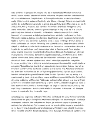 satul românesc în perioada din preajma celui de-al Doilea Război Mondial. Romanul va
urmări, aşadar, procesul destrămării familiei Moromete sub presiunea unor factori exteriori
sau a unor elemente de comportament. Acţiunea primului volum se desfăşoară în vara
anului 1936 şi prezintă viaţa unei familii din satul Siliştea – Gumeşti. Aici este conturat triplul
conflict din cadrul familiei Moromete. În primul rând, conflictul dintre Moromete şi cei trei fii
ai săi, Achim, Nilă şi Paraschiv, este stârnit de modalitatea diferită de întelegere a lumii;
astfel, pentru tată , pământul semnifică garanţia libertăţii, în timp ce cei trei fii ai săi sunt
preocupaţi doar de bani. Acest conflict se încheie cu plecarea celor trei fii cu oile la
Bucureşti, în încercarea de a-şi câştiga singuri existenţa. Al doilea conflict este cel dintre
Moromete şi soţia sa, Catrina. Aceasta şi cele două fiice ale sale îi reproşează lui Moromete
faptul că nu trece casa pe numele ei, temând-se că ar putea rămâne pe drumuri. Cel de-al
treilea conflict este cel conturat între Ilie şi sora lui, Maria (Guica). Ea se teme că va rămâne
singură la bătrâneţe; sora lui Ilie Moromete nu a fost de acord cu cea de-a doua căsătorie a
fratelui său, tot ea fiind cea care îi îndeamnă pe băieţi să fugă de acasă. Pe un alt plan,
cartea prezintă rânduielile împământenite ale existenţei ţărăneşti, fiind descris un adevarat
ritual: plecarea şi întoarcerea de la câmp, pregătirea secerişului, cina familiei. Două dintre
scenele semnificative pentru reflectarea ideii destrămării femiliei sunt cina şi tăierea
salcâmului. Scena cinei este reprezentativă pentru statutul protagonistului. Fragmentul
începe cu un dialog între el şi Catrina, autoritatea sa aparent incontestabilă manifestându-se
prin voce : “Deodată curtea răsună de un glas puternic şi ameninţător, făcându-i pe toţi să
tresară de teamă.” Catrina mai fusese căsătorită o dată şi are o fiică. Actuala sa familie este
una dintre cele mai numeroase din sat şi printre puţinele care au copii din două căsătorii.
Membrii familiei par a fi grupaţi în tabere rivale, în ciuda faptului că stau toţi asezaţi la o
masă rotundă şi foarte mică; acest lucru însa nu ajută la sporirea unităţii familiei. Cei trei fraţi
din prima căsătorie a lui Moromete “stăteau pe partea din afară a tindei, ca şi când ar fi fost
gata în orice clipă să se scoale de la masă şi să plece afară.” Acest detaliu sugerează ideea că
ei nu aparţin familiei, pentru că mama vitregă îi are lângă ea ”pe ai ei, Niculae, Ilinca şi Tita,
copii făcuţi cu Moromete”. Poziţia tatălui reliefează autoritatea sa absolută : “stă deasupra
tuturor, în pragul celei de-a doua odăi, de pe
care el stăpânea cu privirea pe fiecare.” Atmosfera conflictuală din cadrul familiei Moromete
este evidentă din gesturi şi din priviri : Moromete are în glas “fire de ameninţare”, îi vorbeşte
ameninţător lui Achim, care îi răspunde cu dispreţ, pe Niculae îl fulgeră cu privirea apoi,
certându-l cu “glas îndesat”. Tot in această scenă ne sunt dezvăluite treptat şi ameninţările
ce vor duce, în timp, la destrămarea familiei; şcoala lui Niculae trebuie achitată, fonciirea a
rămas neplătită, iar Achim doreşte să plece cu oile la Bucureşti, fiind necesară şi plătirea ratei
 