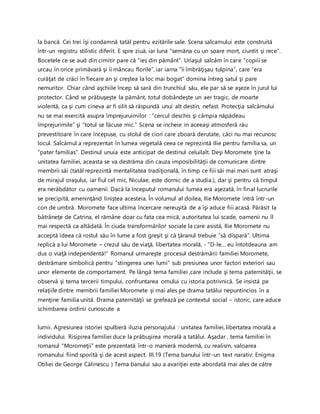 la bancă. Cei trei îşi condamnă tatăl pentru ezitările sale. Scena salcamului este construită
într-un registru stilistic diferit. E spre ziuă, iar luna “semăna cu un soare mort, ciuntit şi rece”.
Bocetele ce se aud din cimitir pare că “ies din pământ”. Uriaşul salcâm în care “copiii se
urcau în orice primăvară şi îi mâncau florile”, iar iarna “îi îmbrăţişau tulpina”, care “era
curăţat de crăci în fiecare an şi creştea la loc mai bogat” domina întreg satul şi pare
nemuritor. Chiar când aşchiile încep să sară din trunchiul său, ele par să se aşeze în jurul lui
protector. Când se prăbuşeşte la pământ, totul dobândeşte un aer tragic, de moarte
violentă, ca şi cum cineva ar fi silit să răspundă unui alt destin, nefast. Protecţia salcâmului
nu se mai exercită asupra împrejuruimilor : “cercul deschis şi câmpia năpădeau
împrejurimile” şi “totul se făcuse mic.” Scena se incheie in aceeaşi atmosferă rău
prevestitoare în care începuse, cu stolul de ciori care zboară derutate, căci nu mai recunosc
locul. Salcâmul a reprezentat în lumea vegetală ceea ce reprezintă Ilie pentru familia sa, un
“pater familias”. Destinul unuia este anticipat de destinul celuilalt. Deşi Moromete ţine la
unitatea familiei, aceasta se va destrăma din cauza imposibilităţii de comunicare dintre
membrii săi (tatăl reprezintă mentalitatea tradiţională, în timp ce fiii săi mai mari sunt atraşi
de mirajul oraşului, iar fiul cel mic, Niculae, este dornic de a studia.), dar şi pentru că timpul
era nerăbdător cu oamenii. Dacă la începutul romanului lumea era aşezată, în final lucrurile
se precipită, ameninţând liniştea acesteia. În volumul al doilea, Ilie Moromete intră într-un
con de umbră. Moromete face ultima încercare nereuşită de a îşi aduce fiii acasă. Părăsit la
bătrâneţe de Catrina, el rămâne doar cu fata cea mică, autoritatea lui scade, oamenii nu îl
mai respectă ca altădată. În ciuda transformărilor sociale la care asistă, Ilie Moromete nu
acceptă ideea că rostul său în lume a fost greşit şi că ţăranul trebuie “să dispară”. Ultima
replică a lui Moromete – crezul său de viaţă, libertatea morală, - “D-le… eu întotdeauna am
dus o viaţă independentă!” Romanul urmareşte procesul destrămării familiei Moromete,
destrămare simbolică pentru “stingerea unei lumi” sub presiunea unor factori exteriori sau
unor elemente de comportament. Pe lângă tema familiei ,care include şi tema paternităţii, se
observă şi tema tercerii timpului, confruntarea omului cu istoria potrivnică. Se insistă pe
relaţiile dintre membrii familiei Moromete şi mai ales pe drama tatălui nepuntincios în a
menţine familia unită. Drama paternităţii se grefează pe contextul social – istoric, care aduce
schimbarea ordinii cunoscute a
lumii. Agresiunea istoriei spulberă iluzia personajului : unitatea familiei, libertatea morală a
individului. Risipirea familiei duce la prăbuşirea morală a tatălui. Aşadar , tema familiei în
romanul “Moromeţii” este prezentată într-o manieră modernă, cu realism, valoarea
romanului fiind sporită şi de acest aspect. III.19 (Tema banului într-un text narativ: Enigma
Otiliei de George Călinescu ) Tema banului sau a avariţiei este abordată mai ales de către
 