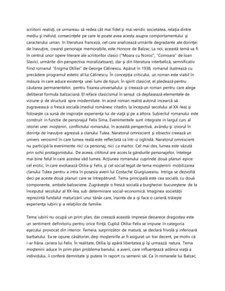 scriitorii realisţi, ce urmareau să redea cât mai fidel şi mai veridic societatea, relaţia dintre
mediu şi individ, consecinţele pe care le poate avea acesta asupra comportamentului şi
caracterului uman. In literatura franceză, cel care analizează urmările degradante ale dorinţei
de înavuţire, creand personaje memorabile, este Honore de Balzac. La noi, această temă va fi
în centrul unor opere literare ale scriitorilor clasici (“Moara cu Noroc”, “Comoara” de Ioan
Slavici, urmărite din perspectiva moralizatoare), dar şi din literatura interbelică, semnificativ
fiind romanul “Enigma Otiliei” de George Călinescu. Apărut în 1938, romanul ilustrează cu
precădere programul estetic al lui Călinescu. În concepţia criticului, un roman este viabil în
măsura în care aduce existenţa unei lumi de tipuri. În spirit clasicist, el pledează pentru
căutarea permanentelor, pentru fixarea universalului şi creează un roman pentru care alege
deliberat formula balzaciană. El reface clasicismul în sensul că deplasează elementele de
viziune şi de structură spre modernitate. In acest roman realist autorul incearcă să
zugravească o frescă socială (mediul românesc citadin, la începutul secolului al XX-lea) şi
foloseşte ca sursă de inspiraţie experienţa lui de viaţă şi pe a altora. Subiectul romanului este
construit in functie de personajul Felix Sima. Evenimentele sunt integrate in largul curs al
istoriei unei moşteniri, conflictului romanului, în această perspectivă, avându-şi izvorul în
dorinţa de înavuţire agresivă a clanului Tulea. Naratorul omniscient şi obiectiv creează un
univers verosimil în care lumea reală este reflectată ca într-o oglindă. Naratorul omniscient
nu participă la evenimente nici ca personaj, nici ca martor. Cel mai des, lumea este văzută
prin ochii protagonistului. De aceea, cititorul are acces la gândurile personajelor, întelege
mai bine felul în care acestea văd lumea. Acţiunea romanului cuprinde două planuri epice:
cel erotic, în care evoluează Otilia şi Felix, şi cel social legat de tema moştenirii mobilizarea
clanului Tulea pentru a intra în posesia averii lui Costache Giurgiuveanu. Intriga se dezvoltă
deci pe aceste două planuri care se întrepătrund. Tema principală este cea socială, cu două
componente, ambele balzaciene. Zugrăveşte o frescă socială a burgheziei bucureştene de la
începutul secolului al XX-lea, sub determinare social-economică. Imaginea societăţii
reprezintă fundalul maturizării unui tânăr care, înainte de a-şi face o carieră, trăieşte
experienţa iubirii şi a relaţiilor de familie.
Tema iubirii nu ocupă un prim plan, dar creează această impresie deoarece dragostea este
un sentiment definitoriu pentru orice fiinţă. Cuplul Otilia-Felix se impune în categoria
eşecului provocat din interior. Femeia, surprinzător de matură, se declară frivolă şi inferioară
barbatului. Ea se opune căsătoriei, deşi moştenirile ar fi asigurat un trai decent, pe motiv că
i-ar frâna cariera lui Felix. În realitate, Otilia îşi apără libertatea şi îşi urmează natura. Tema
moştenirii aduce în prim plan problema banului, a averii, care influenţează adânca viaţă a
individului, îi conferă demnitate şi putere în raport cu semenii săi. Ca în romanele lui Balzac,
 