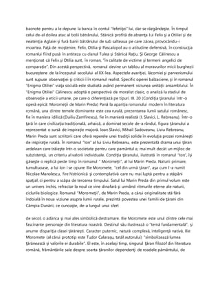 bacnote pentru a le depune la banca în contul “fefetiţei” lui, dar se răzgândeşte. În timpul
celui de-al doilea atac al bolii bătrânului, Stănică profită de absenţa lui Felix şi a Otiliei şi de
neatenţia Aglaiei şi fură banii bătrânului de sub salteaua pe care zăcea, provocându-i
moartea. Faţă de moştenire, Felix, Otilia şi Pascalopol au o atitudine defensivă, în construcţia
romanlui fiind pusă în antiteza cu clanul Tulea şi Stănică Raţiu. Şi George Călinescu a
menţionat că Felix şi Otilia sunt, în roman, ”în calitate de victime şi termeni angelici de
comparaţie”. Din acestă perspectivă, romanul devine un tablou al moravurilor micii burghezii
bucureştene de la începutul secolului al XX-lea. Aspectele avariţiei, lăcomiei şi parvenismului
sunt supuse observaţiei şi criticii î în romanul realist. Specific operei balzaciene, şi în romanul
“Enigma Otiliei” viaţa socială este studiată având permanent viziunea unităţii ansamblului. În
“Enigma Otiliei” Călinescu adoptă o perspectivă de moralist clasic, o analiză la stadiul de
observaţie a eticii umane, pe care o diferenţiază pe tipuri. III. 20 (Condiţia ţăranului într-o
operă epică: Moromeţii de Marin Preda) Pană la apariţia romanului modern în literatura
română, una dintre temele dominante este cea rurală, prezentarea lumii satului românesc,
fie în maniera idilică (Duiliu Zamfirescu), fie în manieră realistă (I. Slavici, L. Rebreanu). Într-o
ţară în care civilizaţia tradiţională, arhaică, a dominat secole de-a rândul, figura ţăranului a
reprezentat o sursă de inspiraţie majoră. Ioan Slavici, Mihail Sadoveanu, Liviu Rebreanu,
Marin Preda sunt scriitorii care oferă reperele unei tradiţii solide în evoluţia prozei româneşti
de inspiraţie rurală. În romanul “Ion” al lui Liviu Rebreanu, este prezentată drama unui ţăran
ardelean care trăieşte într-o societate pentru care pamântul e, mai mult decât un mijloc de
subzistenţă, un criteriu al valorii individuale. Condiţia ţăranului, ilustrată în romanul “Ion”, îşi
găseşte o replică peste timp în romanul “ Moromeţii”, al lui Marin Preda. Naturii primare,
tumultuoase, a lui Ion i se opune Ilie Moromete, “cel din urmă ţăran”, aşa cum l-a numit
Nicolae Manolescu, fire histrionică şi contemplativă care nu mai luptă pentru a stăpâni
spaţial, ci pentru a scăpa de teroarea timpului. Satul lui Marin Preda din primul volum este
un univers inchis, refractar la noul ce vine dinafară şi urmând ritmurile eterne ale naturii,
ciclurile biologice. Romanul “Moromeţii”, de Marin Preda, a cărui originalitate stă fără
îndoială în noua viziune asupra lumii rurale, prezintă povestea unei familii de ţărani din
Câmpia Dunării, ce cunoaşte, de-a lungul unui sfert
de secol, o adânca şi mai ales simbolică destramare. Ilie Moromete este unul dintre cele mai
fascinante personaje din literatura noastră. Destinul său ilustrează o “temă fundamentală”, şi
anume dispariţia clasei ţărăneşti. Caracter puternic, natură complexă, inteligenţă nativă, Ilie
Moromete (al cărui prototip este Tudor Calaraşu, tatăl autorului) “simbolizează lumea
ţărănească şi valorile ei durabile”. El este, în acelaşi timp, singurul ţăran filozof din literatura
română, frământările sale despre soarta ţăranilor dependenţi de roadele pământului, de
 