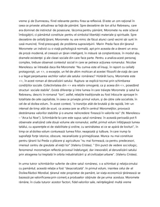 vreme şi de Dumnezeu, fiind relevante pentru firea sa reflexivă. El este un om raţional în
ceea ce priveste atitudinea sa faţă de pământ. Spre deosebire de Ion al lui Rebreanu, care
era dominat de instinctul de posesiune, lăcomia pentru pământ, Moromete nu este sclavul
îmbogăţirii, ci pământul constituie pentru el simbolul libertăţii materiale şi spirituale. Spre
deosebire de ceilalţi ţărani, Moromete nu are nimic de făcut atunci cand vecinii săi sunt în
casă muncind, fiind preocupaţi de problema supravieţuirii. Marin Preda face din ţăranul
Moromete un individ cu o viaţă psihologică normală, apt prin aceasta de a deveni un erou
de proză modernă, el creează un ţăran inteligent, în măsură să conştientizeze, în modul său,
dramele existenţei şi ale clasei sociale din care face parte. Pentru a analiza acest personaj
complex, trebuie observat contextul social in care se petrece acţiunea romanului. Nicolae
Manolescu se întreabă daca Ilie Moromete “Nu cumva este el însuşi, în raport cu ceilalţi
protagonişti, un <>, o excepţie, un fel de ultim mohican al acestei filozofii de viaţă de care
s-a legat perpetuarea vechilor valori ale satului românesc? Hotărât lucru, Moromete este
<>, în acest roman al deruralizării satului. Ruptura se explică tocmai prin schimbarea
condiţiilor sociale. Colectivitatea din <> era relativ omogenă, ca şi aceea din <>, posedând
structuri sociale stabile”. Există diferenţe şi între lumea în care trăieşte Moromete şi satul lui
Rebreanu, descris în romanul “Ion”; astfel, relaţiile tradiţionale au fost înlocuite aproape în
totalitate de cele capitaliste, în ceea ce priveşte primul volum, şi de către cele socialiste, în
cel de-al doilea volum.. În acest context, “o tranziţie atât de brutală şi de rapidă, într-un
interval de timp atât de scurt, ca aceea care se află în centrul Moromeţilor, provoacă
destrămarea valorilor stabilite şi o anume neîncredere firească în valorile noi” (N. Manolescu
– “Arca lui Noe”). Schimbările la care este supus satul românesc în această perioadă pot fi
observate analizând cele două volume ale romanului; astfel, primul volum înfăţişează lumea
tatălui, cu aparenţele ei de stabilitate şi ordine, cu seninătatea ei ce se apără de lovituri”, în
timp ce al doilea volum conturează lumea fiilor, neaşezată şi tulbure, în care irump la
suprafaţă forţe istorice, obscure, necanalizate şi primejdioase. Munca nu mai constituie
pentru ţăranii lui Preda o plăcere şi agricultura “nu mai formează, ca pentru predecesori,
imensul centru de greutate al vieţii lor” (Valeriu Cristea). “ Din punct de vedere sociologic,
fenomenul moromeţian reflectă procesul îndelungat, dar inexorabil, al deruralizării satului
prin atragerea lui treptată în orbita industrializării şi al civilizaţiei urbane”. (Valeriu Cristea).
In urma tutror schimbărilor suferite de către satul românesc, s-a schimbat şi relaţia omului
cu pamântul; această relaţie a fost “desacralizată”. In primul volum, inaintea celui de-al
Doilea Război Mondial, ţăranul este proprietar de pamânt, iar viaţa economică ţărănească se
bazează pe valorificarea prin comerţ a produselor obţinute de pe urma acestuia. Moromete
rămâne, în ciuda tuturor acestor factori, fidel valorilor sale, neînţelegând multă vreme
 
