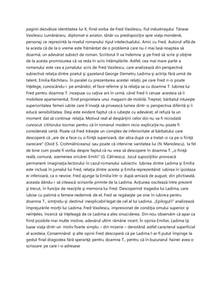 paginii dezvăluie identitatea lui X, fiind vorba de Fred Vasilescu, fiul industriaşului Tănase
Vasilescu Lumânăraru, diplomat si aviator, tânăr cu predispoziţie spre viaţa mondenă,
personaj ce reprezintă la nivelul romanului tipul intelectualului. Amic cu Fred, Autorul află de
la acesta că de la o vreme este frământat de o problemă care nu-l mai lasă noaptea să
doarmă, un adevărat subiect de roman. Scriitorul îl va îndemna şi pe Fred să scrie şi obţine
de la acesta promisiunea că va reda în scris întâmplările. Astfel, cea mai mare parte a
romanului este cea a jurnalului scris de Fred Vasilescu, care analizează din perspectivă
subiectivă relaţia dintre poetul şi gazetarul George Demetru Ladima şi actriţa fără urmă de
talent, Emilia Răchitaru. În paralel cu prezentarea acestei relaţii, pe care Fred n-o poate
înţelege, cunoscându-i pe amândoi, el face referire şi la relaţia sa cu doamna T. Iubirea lui
Fred pentru doamna T. incepuse cu caţiva ani în urmă, când Fred îi ceruse acesteia să îi
mobileze apartamentul, fiind proprietara unui magazin de mobilă. Treptat, bărbatul intuieşte
superioritatea femeii iubite care îl învaţă să privească lumea dintr-o perspectiva diferită şi îi
educă sensibilitatea. Deşi este evident faptul că o iubeşte cu adevărat, el refuză la un
moment dat să continue relaţia. Motivul real al despărţirii celor doi nu va fi niciodată
cunoscut cititorului tocmai pentru că în romanul modern nicio explicaţie nu poate fi
considerată certă. Poate că Fred trăieşte un complex de inferioritate al bărbatului care
descoperă că ,,are de a face cu o fiinţă superioară, dar abia după ce a tratat-o ca pe o fiinţă
oarecare” (Ovid S. Crohmălniceanu) sau poate că intervine vanitatea lui (N. Manolescu), la fel
de bine cum poate fi vorba despre faptul că nu vrea să descopere în doamna T. „o fiinţă
reală, comună, asemenea oricărei Emilii” (G. Călinescu). Jocul supoziţiilor provoacă
permanent imaginaţia lectorului în cazul romanului subiectiv. Iubirea dintre Ladima şi Emilia
este inclusă în jurnalul lui Fred, relaţia dintre acesta şi Emilia reprezentând iubirea în ipostaza
ei inferioară, ca o nevoie. Fred ajunge la Emilia într-o după-amiază de august, din plictiseală,
aceasta dându-i să citească scrisorile primite de la Ladima. Acţiunea oscilează între prezent
şi trecut, în funcţie de reacţiile şi memoria lui Fred. Descoperind tragedia lui Ladima, care
iubise cu patimă o femeie nedemnă de el, Fred se regăseşte pe sine în iubirea pentru
doamna T., simţindu-şi destinul inexplicabil legat de cel al lui Ladima. „Epilogul I” analizează
împrejurările morţii lui Ladima. Fred Vasilescu, impresionat de condiţia omului superior şi
neînţeles, încercă să înţeleagă de ce Ladima a ales sinuciderea. Din nou observăm că apar ca
fiind posibile mai multe motive, adevărul ultim rămâne incert. În opinia Emiliei, Ladima îşi
luase viaţa dintr-un motiv foarte simplu – din mizerie – denotând astfel caracterul superficial
al acesteia. Consemnând şi alte opinii Fred descoperă că pe Ladima l-ar fi putut împinge la
gestul final dragostea fără speranţă pentru doamna T., pentru că în buzunarul hainei avea o
scrisoare pe care i-o adresase
 