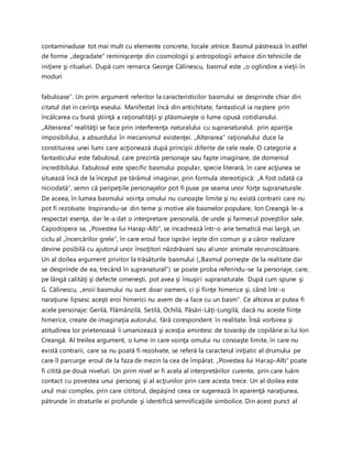 contaminaduse tot mai mult cu elemente concrete, locale ,etnice. Basmul păstrează în astfel
de forme „degradate” reminişcenţe din cosmologii şi antropologii arhaice din tehnicile de
iniţiere şi ritualuri. După cum remarca George Călinescu, basmul este „o oglindire a vieţii în
moduri
fabuloase”. Un prim argument referitor la caracteristicilor basmului se desprinde chiar din
citatul dat in cerinţa eseului. Manifestat încă din antichitate, fantasticul ia naştere prin
încălcarea cu bună ştiinţă a raţionalităţii şi plăsmuieşte o lume opusă cotidianului.
„Alterarea” realităţii se face prin interferenţa naturalului cu supranaturalul, prin apariţia
imposibilului, a absurdului în mecanismul existenţei. „Alterarea” raţionalului duce la
constituirea unei lumi care acţionează după principii diferite de cele reale. O categorie a
fantasticului este fabulosul, care prezintă personaje sau fapte imaginare, de domeniul
incredibilului. Fabulosul este specific basmului popular, specie literară, în care acţiunea se
situează încă de la început pe tărâmul imaginar, prin formula stereotipică: „A fost odată ca
niciodată”, semn că peripeţiile personajelor pot fi puse pe seama unor forţe supranaturale.
De aceea, în lumea basmului voinţa omului nu cunoaşte limite şi nu există contrarii care nu
pot fi rezolvate. Inspirandu-se din teme şi motive ale basmelor populare, Ion Creangă le-a
respectat esenţa, dar le-a dat o interpretare personală, de unde şi farmecul poveştilor sale.
Capodopera sa, „Povestea lui Harap-Alb”, se incadrează într-o arie tematică mai largă, un
ciclu al „încercărilor grele”, în care eroul face isprăvi ieşite din comun şi a căror realizare
devine posibilă cu ajutorul unor însoţitori năzdrăvani sau al unor animale recunoscătoare.
Un al doilea argument privitor la trăsăturile basmului („Basmul porneşte de la realitate dar
se desprinde de ea, trecând în supranatural”) se poate proba referindu-se la personaje, care,
pe lângă calităţi şi defecte omeneşti, pot avea şi însuşiri supranaturale. După cum spune şi
G. Călinescu, „eroii basmului nu sunt doar oameni, ci şi fiinţe himerice şi, când într-o
naraţiune lipsesc aceşti eroi himerici nu avem de-a face cu un basm”. Ce altceva ar putea fi
acele personaje: Gerilă, Flămânzilă, Setilă, Ochilă, Păsări-Lăţi-Lungilă, dacă nu aceste fiinţe
himerice, create de imaginaţia autorului, fără corespondent în realitate. Însă vorbirea şi
atitudinea lor prietenoasă îi umanizează şi acesţia amintesc de tovarăşi de copilărie ai lui Ion
Creangă. Al treilea argument, o lume in care voinţa omului nu conoaşte limite, în care nu
există contrarii, care sa nu poată fi rezolvate, se referă la caracterul iniţiatic al drumului pe
care îl parcurge eroul de la faza de mezin la cea de împărat. „Povestea lui Harap-Alb” poate
fi citită pe două niveluri. Un prim nivel ar fi acela al interpretărilor curente, prin care luăm
contact cu povestea unui personaj şi al acţiunilor prin care acesta trece. Un al doilea este
unul mai complex, prin care cititorul, depăşind ceea ce sugerează în aparenţă naraţiunea,
pătrunde în straturile ei profunde şi identifică semnificaţiile simbolice. Din acest punct al
 