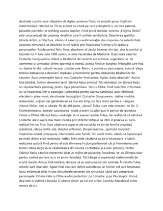 destinele copiilor sunt stăpânite de Aglae, acestora fiindu-le anulată şansa împlinirii
matrimoniale; retardul lui Titi se explică ca o tară pe care a moştenit-o pe linie paternă,
păcatele părinţilor se răsfrâng asupra copiilor. Fiind proză realistă, scrierea ,,Enigma Otiliei”
este caracterizată de prezenţa detaliilor care îi conferă veridicitate. Descrierea spaţiilor
(strada Antim, arhitectura, interiorul casei) şi a vestimentaţiei dau impresia de autenticitate.
Acţiunea romanului se deschide în stil realist prin încadrarea în timp şi în spaţiu a
personajelor. Adolescentul Felix Sima, absolvent al Lieului Internat din Iaşi, vine la unchiul şi
tutorele lui în luna iulie 1909 pentru a urma Facultatea de Medicină. Descrierea casei lui
Costache Giurgiuveanu relevă şi trăsăturile de caracter ale acestuia, sugerându-se de
asemenea şi contrastul dintre aparenţă şi esenţă, acesta fiind un burghez îmbogăţit care însă
nu deţine fondul cultural necesar poziţiei sale. Pentru a portretiza personajele, autorul alege
tehnica balzaciană a descrierii mediului şi fizionomiei pentru deducerea trăsăturilor de
caracter. Apar personajele tipice, moş Costache fiind avarul, Aglae ,,baba absolută”, Aurica
fata bătrână, Simion dementul senil, Stănică Raţiu arivistul, Titi retardatul, iar Stănică Raţiu
un reprezentativ personaj pentru tipul parvenitului. Felix şi Otilia, fiind caractere în formare,
nu se încadrează într-o tipologie. Competiţia pentru averea bătrânului avar reliefează
efectele în plan moral, ale obsesiei îmbogăţirii. Costache Giurgiuveanu deţine imobile,
restaurante, acţiuni dar gândindu-se că mai are timp, nu face nimic pentru a-i asigura
viitorul Otiliei, deşi o iubeşte. Pe de altă parte, ,,clanul” Tulea, cum este denumit de Ov. S.
Crohmălniceanu, doreşte succesiunea totală a averii lui, plan pus în pericol de ipotetica
înfiere a Otiliei. Stănică Raţiu urmăreşte să ia averea familiei Tulea, dar realizând că bătrânul
Costache are o avere mai mare încercă prin diferite tertipuri să intre în posesia ei, lucru
realizat într-un final. Sunt observate aspecte ale socialului ce ţin de familia burgheză
(căsătoria, relaţia dintre soţi, statutul orfanilor). Din perspectiva ,,spiritului burghez”,
împlinirea umană presupune întemeierea unei familii. Din acest motiv, căsătoria îi preocupă
pe mulţi dintre eroii romanului. Astfel, Felix vede căsătoria ca pe o încununare a iubirii,
realizarea socială fiind pentru el atât afirmarea în plan profesional cât şi întemeierea unei
familii. Otilia alege să se căsătorească din nevoia confortului şi a unei protecţii. Pentru
Stănică Raţiu, căsnicia reprezintă doar un mijloc de parvenire, însurându-se cu Olimpia doar
pentru zestrea pe care nu o va primi niciodată. Titi trăieşte o experienţă matrimonială de
scurtă durată. Aurica, fată bătrână, doreşte să se căsătorească din vanitate. În familia Tulea,
rolurile sunt inversate, Aglae fiind cea care deţine autoritatea iar Simion cel care brodează,
lucru evidenţiat chiar in una din primele secvenţe ale romanului când sunt prezentate
personajele. Orfanii-Felix şi Otilia au doi protectori, pe Costache şi pe Pascalopol. Primul,
deşi este o victimă a banului îi iubeşte sincer pe cei doi orfani. Leonida Pascalopol simte
nevoia de a o
 