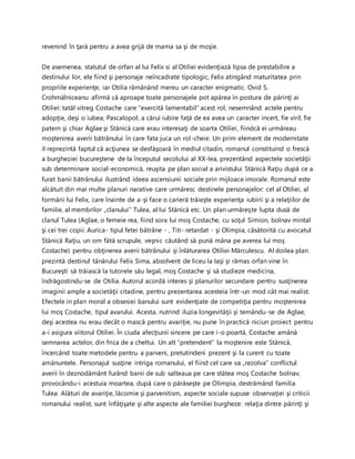 revenind în ţară pentru a avea grijă de mama sa şi de moşie.
De asemenea, statutul de orfan al lui Felix si al Otiliei evidenţiază lipsa de prestabilire a
destinului lor, ele fiind şi personaje neîncadrate tipologic, Felix atingând maturitatea prin
propriile experienţe, iar Otilia rămânând mereu un caracter enigmatic. Ovid S.
Crohmălniceanu afirmă că aproape toate personajele pot apărea în postura de părinţi ai
Otiliei: tatăl vitreg Costache care “exercită lamentabil” acest rol, nesemnând actele pentru
adopţie, deşi o iubea; Pascalopol, a cărui iubire faţă de ea avea un caracter incert, fie viril, fie
patern şi chiar Aglae şi Stănică care erau interesaţi de soarta Otiliei, fiindcă ei urmăreau
moştenirea averii bătrânului în care fata juca un rol-cheie. Un prim element de modernitate
il reprezintă faptul că acţiunea se desfăşoară în mediul citadin, romanul constituind o frescă
a burgheziei bucureştene de la începutul secolului al XX-lea, prezentând aspectele societăţii
sub determinare social-economică, reuşita pe plan social a arivistului Stănică Raţiu după ce a
furat banii bătrânului ilustrând ideea ascensiunii sociale prin mijloace imorale. Romanul este
alcătuit din mai multe planuri narative care urmăresc destinele personajelor: cel al Otiliei, al
formării lui Felix, care înainte de a-şi face o carieră trăieşte experienţa iubirii şi a relaţiilor de
familie, al membrilor „clanului” Tulea, al lui Stănică etc. Un plan urmăreşte lupta dusă de
clanul Tulea (Aglae, o femeie rea, fiind sora lui moş Costache, cu soţul Simion, bolnav mintal
şi cei trei copii: Aurica- tipul fetei bătrâne - , Titi- retardat - şi Olimpia, căsătorită cu avocatul
Stănică Raţiu, un om fătă scrupule, veşnic căutând să pună mâna pe averea lui moş
Costache) pentru obţinerea averii bătrânului şi înlăturarea Otiliei Mărculescu. Al doilea plan
prezintă destinul tânărului Felix Sima, absolvent de liceu la Iaşi şi rămas orfan vine în
Bucureşti să trăiască la tutorele său legal, moş Costache şi să studieze medicina,
îndrăgostindu-se de Otilia. Autorul acordă interes şi planurilor secundare pentru susţinerea
imaginii ample a societăţii citadine, pentru prezentarea acesteia într-un mod cât mai realist.
Efectele in plan moral a obsesiei banului sunt evidenţiate de competiţia pentru moştenirea
lui moş Costache, tipul avarului. Acesta, nutrind iluzia longevităţii şi temându-se de Aglae,
deşi acestea nu erau decât o mască pentru avariţie, nu pune în practică niciun proiect pentru
a-i asigura viitorul Otiliei. În ciuda afecţiunii sincere pe care i-o poartă, Costache amână
semnarea actelor, din frica de a cheltui. Un alt “pretendent” la moştenire este Stănică,
încercând toate metodele pentru a parveni, pretutindeni prezent şi la curent cu toate
amănuntele. Personajul susţine intriga romanului, el fiind cel care va „rezolva” conflictul
averii în deznodământ furând banii de sub salteaua pe care stătea moş Costache bolnav,
provocându-i acestuia moartea, după care o părăseşte pe Olimpia, destrămând familia
Tulea. Alături de avariţie, lăcomie şi parvenitism, aspecte sociale supuse observaţiei şi criticii
romanului realist, sunt înfăţişate şi alte aspecte ale familiei burgheze: relaţia dintre părinţi şi
 