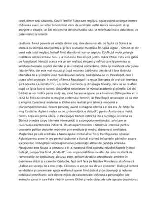 copil, dintre soţi, căsătoria. Copiii familiei Tulea sunt neglijaţi, Aglae având ca singur interes
obţinerea averii, iar soţul Simion fiind atins de senilitate; astfel Aurica nereuşind să-şi
aranjeze o situaţie, iar Titi, moştenind defectul tatălui său (se reliefează încă o data ideea de
paternitate) îşi ratează
căsătoria. Banul perverteşte relaţia dintre soţi, idee demonstrată de faptul că Stănică se
însoară cu Olimpia doar pentru a-şi face o situaţie materială. În cuplul Aglae – Simion cel din
urmă este total neglijat, în final fiind abandonat intr-un ospiciu. Conflictul erotic priveşte
rivalitatea adolescentului Felix şi a maturului Pascalopol pentru mâna Otiliei. Felix este gelos
pe Pascalopol, întrucât acesta era un om realizat, elegant şi rafinat care îşi permitea sa
satisfacă diversele capricii ale fetei şi să-i întreţină cochetăriile. Otilia îşi manifestă afecţiunea
faţă de Felix, dar este mai matură şi după moartea bătrânului decide să îi lase tânărului
libertatea de a-şi împlini visul realizării unei cariere, căsătorindu-se cu Pascalopol, care îi
putea oferi protecţie. În epilog aflăm că Pascalopol i-a redat libertatea de a-şi trăi tinereţea
şi că aceasta s-a recsătorit cu un conte, pierzandu-şi din magia tinereţii. Felix se va căsători
după ce îşi va face o carieră, dobândind notorietate în mediul academic şi ştiinţific. Cei doi
bărbaţi se vor întâlni peste mulţi ani, când fiecare va spune ce a însemnat Otilia pentru ei: în
cazul lui Felix ea rămâne o imagine a eternului feminin, iar Pascolopol recunoaşte că ca este
o enigmă. Caracterul misterios al Otiliei este realizat prin tehnica modernă a
pluriperspectivismului, fiecare personaj având o imagine diferită a ei (ea era „fe-fetiţa” lui
moş Costache, Aglae o vedea ca pe „o dezmăţată, o stricată”, pentru Aurica era o rivală,
pentru Felix era prima iubire, în Pascalopol trezind instinctul de a o proteja, în vreme ce
Stănică o vedea ca pe o femeie interesantă) şi a comportamentismului, prin care se
realizează caracterizarea indirectă. Un alt aspect modern il constituie interesul pentru
procesele psihice deviante, motivate prin ereditate şi mediu: alienarea şi senilitatea.
Moştenirea pe cale ereditară a handicapului mintal al lui Titi şi transfigurarea obsesiei
Aglaiei pentru avere în cea pentru căsătoriei a Auricăi exprimă influenţele părinţilor asupra
succesorilor, îmbogăţind implicaţiile temei paternităţii alături de condiţia orfanului.
Naraţiunea este făcută la persoana a III-a, naratorul fiind obiectiv, relatând faptele în mod
detaşat, perspectiva fiind „dindărăt”. Însă impersonalitatea naratorului este încălcată de
comentariile de specialitate, ale unui estet, precum detaliile arhitecturale amintite în
descrierea străzii şi a casei lui Costache, fapt ce îl face pe Nicolae Manolescu să afirme că
„Balzac are vocaţia de a crea viaţa, Călinescu o are pe cea de a o comenta”. Dialogul conferă
veridicitate şi concentrare epică, realismul operei fiind dublat şi de observaţii şi notarea
detaliului semnificativ care devine mijloc de caracterizare indirectă a personajelor (de
exemplu scena în care Felix intră în camera Otiliei şi vede obiectele sale aşezate dezordonat:
 