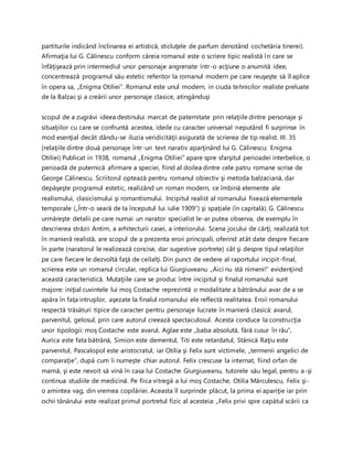 partiturile indicând înclinarea ei artistică, sticluţele de parfum denotând cochetăria tinerei).
Afirmaţia lui G. Călinescu conform căreia romanul este o scriere tipic realistă în care se
înfăţişează prin intermediul unor personaje angrenate într-o acţiune o anumită idee,
concentrează programul său estetic referitor la romanul modern pe care reuşeşte să îl aplice
în opera sa, „Enigma Otiliei”. Romanul este unul modern, in ciuda tehnicilor realiste preluate
de la Balzac şi a creării unor personaje clasice, atingânduşi
scopul de a zugrăvi ideea destinului marcat de paternitate prin relaţiile dintre personaje şi
situaţiilor cu care se confruntă acestea, ideile cu caracter universal neputând fi surprinse în
mod esenţial decât dându-se iluzia veridicităţii asigurată de scrierea de tip realist. III. 35
(relaţiile dintre două personaje într-un text narativ aparţinând lui G. Călinescu: Enigma
Otiliei) Publicat in 1938, romanul „Enigma Otiliei” apare spre sfarşitul perioadei interbelice, o
perioadă de puternică afirmare a speciei, fiind al doilea dintre cele patru romane scrise de
George Călinescu. Scriitorul optează pentru romanul obiectiv şi metoda balzaciană, dar
depăşeşte programul estetic, realizând un roman modern, ce îmbină elemente ale
realismului, clasicismului şi romantismului. Incipitul realist al romanului fixează elementele
temporale („Într-o seară de la începutul lui iulie 1909”) şi spaţiale (în capitală). G. Călinescu
urmăreşte detalii pe care numai un narator specialist le-ar putea observa, de exemplu în
descrierea străzii Antim, a arhitecturii casei, a interiorului. Scena jocului de cărţi, realizată tot
în manieră realistă, are scopul de a prezenta eroii principali, oferind atât date despre fiecare
în parte (naratorul le realizează concise, dar sugestive portrete) cât şi despre tipul relaţiilor
pe care fiecare le dezvoltă faţă de ceilalţi. Din punct de vedere al raportului incipit-final,
scrierea este un romanul circular, replica lui Giurgiuveanu „Aici nu stă nimeni!” evidenţiind
această caracteristică. Mutaţiile care se produc între incipitul şi finalul romanului sunt
majore: iniţial cuvintele lui moş Costache reprezintă o modalitate a bătrânului avar de a se
apăra în faţa intruşilor, aşezate la finalul romanului ele reflectă realitatea. Eroii romanului
respectă trăsături tipice de caracter pentru personaje lucrate în manieră clasică: avarul,
parvenitul, gelosul, prin care autorul creează spectaculosul. Acesta conduce la construcţia
unor tipologii: moş Costache este avarul, Aglae este „baba absolută, fără cusur în rău”,
Aurica este fata bătrână, Simion este dementul, Titi este retardatul, Stănică Raţiu este
parvenitul, Pascalopol este aristocratul, iar Otilia şi Felix sunt victimele, „termenii angelici de
comparaţie”, după cum îi numeşte chiar autorul. Felix crescuse la internat, fiind orfan de
mamă, şi este nevoit să vină în casa lui Costache Giurgiuveanu, tutorele său legal, pentru a-şi
continua studiile de medicină. Pe fiica vitregă a lui moş Costache, Otilia Mărculescu, Felix şi-
o amintea vag, din vremea copilăriei. Aceasta îl surprinde plăcut, la prima ei apariţie iar prin
ochii tânărului este realizat primul portretul fizic al acesteia: „Felix privi spre capătul scării ca
 