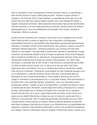 spre un cer deschis şi văzu în apropierea lui Hermes cel vopsit cafeniu, un cap prelung şi
tânăr de fată, încărcat cu bucle, căzând până pe umeri”. Portretul ei apare conturat în
opoziţie cu cel al Auricăi, „Însă în trupul subţiratic, cu oase delicate ca de ogar, de un stil
perfect, fără acea slăbiciune suptă şi pătată a Aureliei, era o mare libertate de mişcări, o
stăpânire desăvârşită de femeie”. Otilia reprezintă nenumăratele feţe ale ideii de feminitate,
fiind, de asemenea, şi cel mai modern personaj al romanului, atât prin tehnica de realizare
(pluriperspectivism), cât şi prin problematica sa existenţială. Spirit artistic, studentă la
Conservator, Otilia se va apropia
de Felix încă din momentul sosirii acestuia în casă. Pentru că nu îi pregătise nicio camera,
Otilia îl duce pe Felix în camera sa, spaţiul său intim, prilej pentru el să descopere
personalitatea fascinantă şi imprevizibilă a fetei. Dezordinea caracterizează temperamentul
nehotărât şi schimbător al fetei. Acesta observă haine, cărţi, parfumuri, partituri aruncate la
întâmplare. Maniera balzaciană – reliefarea caracterului unui personaj prin descrierea
mediului în care trăieşte – fiind elocventă în acestă scenă. Amandoi se dezvoltă de-a lungul
romanului, însă afecţiunea stabilită încă de la început se păstrează. Fiind prima lui dragoste,
Felix o transformă pe Otilia într-un ideal feminin. Comportamentul derutant al fetei, dar mai
ales gesturile foarte familiare şi tandre ale acesteia, îl descumpănesc însa. Otilia însăşi
recunoaşte cu sinceritate faţa de Felix că este o fiinţă dificilă şi se autocaracterizează astfel:
„Ce tânăr de vârsta mea îţi închipui că m-ar iubi pe mine aşa cum sunt? Sunt foarte
capricioasă, vreau să fiu liberă! [...] Eu am un temperament nefericit, mă plictisesc repede,
sufăr când sunt contrariată.” Existenţa lor şi preocupările de ordin intelectual aproape că nici
nu se intersectează cu cele ale membrilor familiei. Felix este in permanenţă gelos pe
Pascalopol, pe care îl acuză de sentimente nu tocmai paterne faţa de cea pe care el o
iubeşte. În momentul în care Pascalopol vine s-o ia pe Otilia la teatru, Felix este deranjat nu
de veselia fetei, ci de „satisfacţia reţinută” a bărbatului, „care nu se clasa deloc printre
sentimentele paterne”. Ciudată i se pare şi înclinaţia Otiliei, „o prietenă de vârsta lui”, pentru
un bărbat atât de matur. Permanent această relaţie dintre Otilia şi Pascalopol îl va contraria
pe tânăr. Sentimentele care se infiripă de la început între ei pornesc de la o apropiere
firească între doi tineri, dar şi de la o grijă reciprocă între doi orfani, ce simt nevoia să se
apere unul pe celălalt. Otilia devine o obsesie pe care, în funcţie de nevoile sale, Felix o
dărâmă şi o reconstruieşte, fără a fi capabil de generozităţi sentimentale prea mari. Otilia
concepe iubirea în felul aventuros al artistului, dăruire şi libertate absolută, pe când Felix
este dispus să aştepte oricât până să se însoare cu ea. Diferenţa dintre ei şi posibilitatea de a
reprezenta o piedică în calea realizării profesionale a lui Felix o fac pe Otilia să îl părăsească
şi să aleagă o căsnicie cu Pascalopol. Eşecul în dragoste îl maturizează, dându-i putere să nu
 