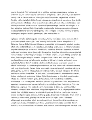 renunţe la carieră. Felix înţelege că, într-o astfel de societate, dragostea nu mai este un
sentiment pur, iar căsnicia devine o afacere, nu o împlinire a iubirii. Chiar el „se căsători într-
un chip care se cheamă strălucit şi intră, prin soţie, într-un cerc de persoane influente".
Consider că în relaţia Felix-Otilia, femeia este cea care dovedeşte că are puterea de a decide
pentru amândoi şi forţa de a face un sacrificiu din iubire, oferindu-i lui posibilitatea de a se
împlini profesional. Nici ei nu i s-ar fi potrivit viaţa modestă pe care ar fi fost obligată să o
ducă alături de studentul Felix. Moartea lui moş Costache şi pierderea moştenirii impune
acest deznodământ. Otilia reprezintă pentru Felix o imagine a idealului feminin, iar pentru
Pascalopol o enigmă. Misterul personajului pare a se ascunde în
replica de neînţeles de la începutul romanului: „Noi nu trăim decât patru-cinci ani”. III. 36
(particularităţile de construcţie a unui personaj dintr-un text narativ, aparţinând lui G.
Călinescu: Enigma Otiliei) George Călinescu, personalitate encicplopedică a culturii române,
a fost critic şi istoric literar, poet şi estetician, dramaturg şi romancier. În 1932, G. Călinescu
susţinea ideea apariţiei în literatura română unui roman de atmosfera modernă, un roman
realist, deci respingea teoria sincronizării literaturii cu filosofia şi psihologia, argumentând că
literatura trebuie să fie in legătură directă cu “sufletul uman”. Aparut in 1938 şi comentat, de
atunci, într-o bogată exegeză, romanul „Enigma Otiliei”, are ca temă principală viaţa
burgheziei bucureştene de la începutul secolului al XX-lea. In intenţia scriitorului, cartea
purta titlul „Părinţii Otiliei”, ilustrând astfel motivul balzacian al paternităţii, urmărit în
relaţiile părinţi-copii, în contextul epocii interbelice, de altfel o idee care l-a interesat foarte
mult pe scriitorul român. Fiecare dintre personajele romanului poate fi considerat părinte al
Otiliei, pentru că, într-un fel sau altul, ei îi hotărăsc destinul sau sunt interesaţi, din diferite
mortive, de soartea tinerei fete. De pildă, moş Costache îşi exercită lamentabil rolul de tată,
deşi nu este lipsit de sentimente faţă de Otilia. El se gândeşte la viitorul ei, vrea chiar să o
înfieze, dar amână la nesfârşit gestul. Şi Pascalopol, mult mai vârstnic decât Otilia,
mărturiseşte că în iubirea pentru ea îmbină pasiunea cu paternitatea. Titlul „Enigma Otiliei”
sugerează comportamentul derutant al eroinei, uneori absurd care-l uimeşte pe Felix: „Nu
Otilia are o enigmă, ci Felix crede că o are”, mărturiseşte G. Călinescu, justificând titlul
romanului. Naratorul este omniscient, naraţiunea la persoana a III-a, iar perspectiva narativă
este de tipul „dindărăt”, aşa cum se observă din primele rânduri cu care începe romanul,
situând exact personajele, acţiunea, în timp şi spaţiu. Descrierea minuţioasă a străzii Antim (a
clădirilor, a interioarelor), pustie şi întunecată, având un aspect „bizar”, varietatea
arhitecturală, amestecul de stiluri, ferestrele neobişnuit de mari, lemnăria vopsită care se
„dezghioga”, făceau din strada bucureşteană „o caricatură în moloz a unei străzi italice”.
Romanul, alcătuit din douăzeci de capitole, este construit pe mai multe planuri narative, care
 