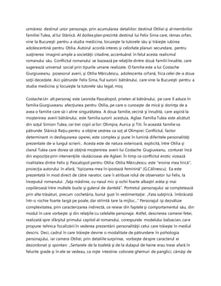 urmăresc destinul unor personaje, prin acumularea detaliilor: destinul Otiliei şi al membrilor
familiei Tulea, al lui Stănică. Al doilea plan prezintă destinul lui Felix Sima care, rămas orfan,
vine la Bucureşti pentru a studia medicina, locuieşte la tutorele său şi trăieşte iubirea
adolescentină pentru Otilia. Autorul acordă interes şi celorlate planuri secundare, pentru
susţinerea imaginii ample a societăţii citadine, accentuând în felul acesta realismul
romanului său. Conflictul romanului se bazează pe relaţiile dintre două familii înrudite, care
sugerează universul social prin tipurile umane realizate. O familie este a lui Costache
Giurgiuveanu, posesorul averii, şi Otilia Mărculescu, adolescenta orfană, fiica celei de-a doua
soţii decedate. Aici pătrunde Felix Sima, fiul surorii bătrânului, care vine la Bucureşti pentru a
studia medicina şi locuieşte la tutorele său legal, moş
Costache.Un alt personaj este Leonida Pascalopol, prieten al bătrânului, pe care îl aduce în
familia Giurgiuveanu afecţiunea pentru Otilia, pe care o cunoaşte de mică şi dorinţa de a
avea o familie care să-i aline singurătatea. A doua familie, vecină şi înrudită, care aspiră la
moştenirea averii bătrânului, este familia surorii acestuia, Aglae. Familia Tulea este alcătuit
din soţul Simion Tulea, cei trei copii ai lor: Olimpia, Aurica şi Titi. În această familie va
pătrunde Stănică Raţiu pentru a obţine zestrea ca soţ al Olimpiei. Conflictul, factor
determinant in desfaşurarea operei, este complex şi pune în lumină diferitele personalităţi
prezentate de-a lungul scrierii.. Acesta este de natura exterioară, explicită, între Otilia şi
clanul Tulea care dorea să obţină moştenirea averii lui Costache Giugiuveanu, conturat încă
din expoziţie prin intervenţiile răutăcioase ale Aglaei. În timp ce conflictul erotic vizează
rivalitatea dintre Felix şi Pascalopol pentru Otilia. Otilia Mărculescu este "eroina mea lirică",
proiecţia autorului în afară, "tipizarea mea în ipostază feminină" (G.Călinescu). Ea este
prezentată în mod direct de către narator, care îi atribuie rolul de observator lui Felix, la
începutul romanului: „faţa măslinie, cu nasul mic şi ochii foarte albaştri arăta şi mai
copilăroasă între multele bucle şi gulerul de dantelă”. Portretul personajului se completează
prin alte trăsături, precum cochetăria, bunul gust în vestimentaţie: „Fata subţirică, îmbrăcată
într-o rochie foarte largă pe poale, dar strîmtă tare la mijloc...” Personajul işi dezvăluie
complexitatea, prin caracterizarea indirectă, ce reiese din faptele şi comportamentul său, din
modul în care vorbeşte şi din relaţiile cu celelalte personaje. Astfel, descrierea camerei fetei,
realizată spre sfârşitul primului capitol al romanului, corespunde modelului balzacian, care
propune tehnica focalizării în vederea prezentării personalităţii celui care trăieşte în mediul
descris. Deci, cadrul în care trăieşte devine o modalitate de pătrundere în psihologia
personajului, iar camera Otiliei, prin detaliile surprinse, vorbeşte despre caracterul ei
dezordonat şi spontan: „Sertarele de la toaletă şi de la dulapul de haine erau trase afară în
felurite grade şi în ele se vedeau, ca nişte intestine colorate ghemuri de panglici, cămăşi de
 