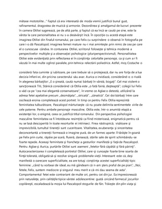 mătase mototolite…” Faptul că era interesată de moda vremii justifică bunul gust,
rafinamentul, dragostea de muzică şi armonie. Dezordinea şi amalgamul de lucruri prezente
în camera Otiliei sugerează, pe de altă parte, şi faptul că ea încă se caută pe sine, este la
vârsta la care personalitatea ei nu s-a desăvârşit încă. În opoziţie cu acestă etapă este
imaginea Otiliei din finalul romanului, pe care Felix cu surprindere o observă în fotografia pe
care i-o dă Pascalopol; imaginea femeii mature nu-i mai aminteşte prin nimic de cea pe care
el o cunoscuse cândva. In conturarea Otiliei, scriitorul foloseşte şi tehnica modernă a
perspectivelor multiple şi a observaţiei psihologice (pluriperspectivismul). Personalitatea
Otiliei este evidenţiată prin reflectarea ei în conştiinţa celorlalte personaje, ca şi cum ar fi
văzută în mai multe oglinzi paralele, prin tehnica relectării poliedrice. Astfel, moş Costache o
consideră fata cuminte şi iubitoare, pe care trebuie să o protejează, dar nu are forţa de a lua
decizia înfierii ei, din pricina caracterului său avar. Aurica o invidiază, considerând-o o rivală
în alegerea bărbaţilor: „E o şireată, caută numai bărbaţi în vârstă, bogaţi”. Cel mai violent o
sancţionează Titi, Stănică considerând că Otilia este „o fată faină, deşteaptă”; colegii lui Felix
o văd ca pe “cea mai elegantă conservatoare”, în vreme ce Aglae o detestă, utilizând la
adresa fetei apelative precum „dezmăţata”, „stricată”, „zănatică”. Cei doi bărbaţi între care
oscilează eroina completează acest portret: în timp ce pentru Felix Otilia reprezintă
feminitatea tulburătoare, Pascalopol mărturiseşte că nu poate delimita sentimentele virile de
cele paterne. Pentru ambele personaje masculine, Otilia este, într-o anumită etapă a
existenţei lor, o enigmă, ceea ce justifică titlul romanului. Din perspectiva psihologiei
masculine feminitatea va fi întotdeuna resimţită ca fiind misterioasă, enigmatică pentru că
nu se lasă descoperită în toate resorturile ei intrinseci. Firea năstruşnică, visătoare şi
imprevizibilă, tumultul tinereţii sunt cuceritoare. Vitalitatea, exuberanţa şi sinceritatea
deconcertantă a tinereţii formează o imagine pură, de un farmec aparte: îl târăşte în goană
pe Felix prin curte, răpăie pe scară, fluieră, dansează, stările sale de spirit schimbându-se
foarte repede. Aceeaşi feminitate şi francheţe a gesturilor manifestă şi faţă de Pascalopol.
Pentru Aglae şi Aurica, purtările Otiliei sunt asemeni „fetelor fără căpătâi şi fără părinţi”.
Autocaracterizarea ii completează portretul Otiliei, care-şi cunoaşte foarte bine soarta de
fiinţă tolerată, obligată să-şi rezolve singură problemele vieţii. Interesant este că, deşi
manifestă o oarecare superficialitate, ea are totuşi conştiinţa acestei superficialităţi tipic
feminine: „când tu vorbeai de ideal, eu mă gândeam că n-am şters praful de pe pian”; „Noi,
fetele, Felix, suntem mediocre şi singurul meu merit e că-mi dau seama de asta”.
Comportamentul fetei este contrariant de multe ori, pentru cei din jur. Ea impresionează
prin naturaleţe, prin calităţile tipice vârstei adolescentine: gustă oricând farmecul jocurilor
copilăreşti, escaladează la moşia lui Pascalopol stogurile de fân. Trăieşte din plin viaţa şi
 
